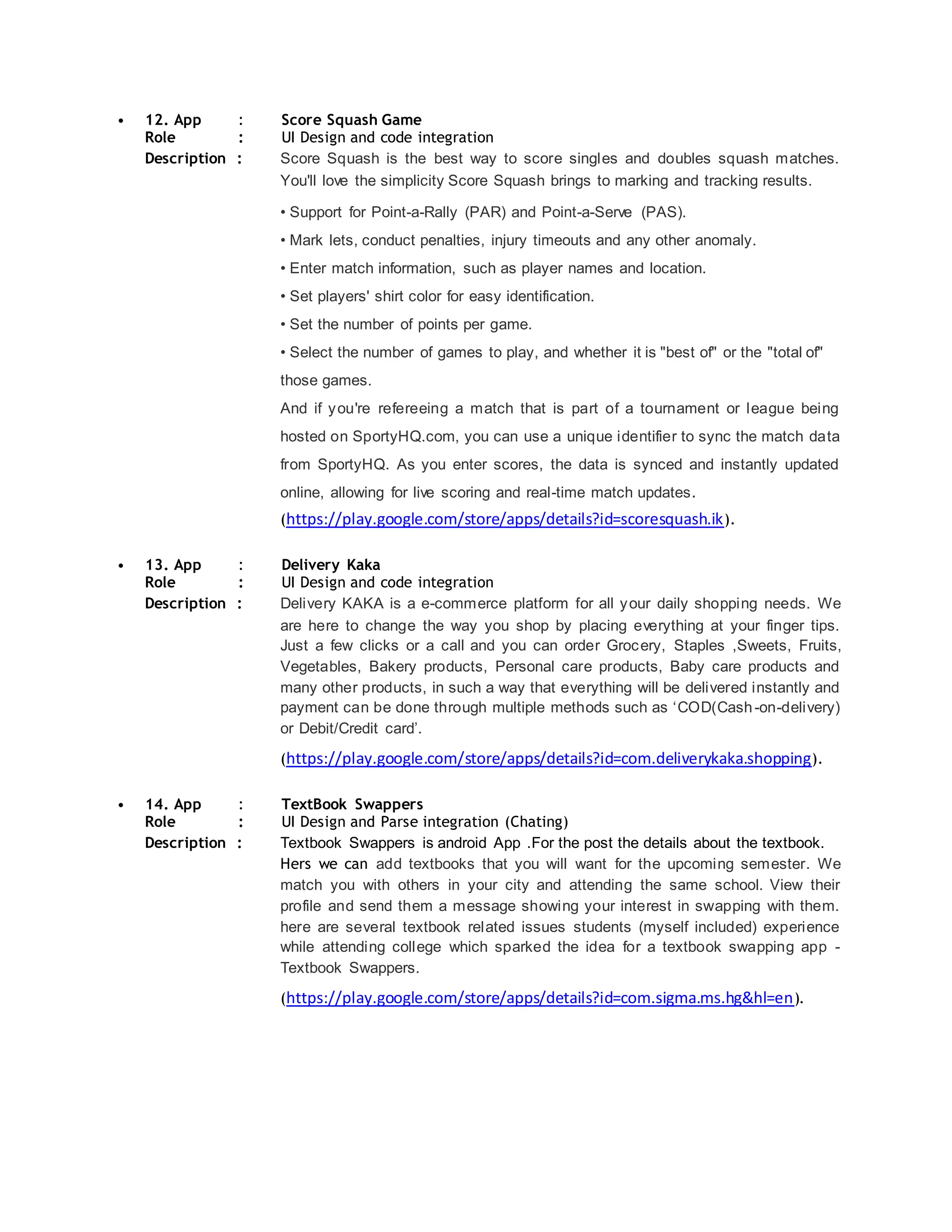 • 12. App : Score Squash Game
Role : UI Design and code integration
Description : Score Squash is the best way to score singles and doubles squash matches.
You'll love the simplicity Score Squash brings to marking and tracking results.
• Support for Point-a-Rally (PAR) and Point-a-Serve (PAS).
• Mark lets, conduct penalties, injury timeouts and any other anomaly.
• Enter match information, such as player names and location.
• Set players' shirt color for easy identification.
• Set the number of points per game.
• Select the number of games to play, and whether it is "best of" or the "total of"
those games.
And if you're refereeing a match that is part of a tournament or league being
hosted on SportyHQ.com, you can use a unique identifier to sync the match data
from SportyHQ. As you enter scores, the data is synced and instantly updated
online, allowing for live scoring and real-time match updates.
(https://play.google.com/store/apps/details?id=scoresquash.ik).
• 13. App : Delivery Kaka
Role : UI Design and code integration
Description : Delivery KAKA is a e-commerce platform for all your daily shopping needs. We
are here to change the way you shop by placing everything at your finger tips.
Just a few clicks or a call and you can order Grocery, Staples ,Sweets, Fruits,
Vegetables, Bakery products, Personal care products, Baby care products and
many other products, in such a way that everything will be delivered instantly and
payment can be done through multiple methods such as ‘COD(Cash-on-delivery)
or Debit/Credit card’.
(https://play.google.com/store/apps/details?id=com.deliverykaka.shopping).
• 14. App : TextBook Swappers
Role : UI Design and Parse integration (Chating)
Description : Textbook Swappers is android App .For the post the details about the textbook.
Hers we can add textbooks that you will want for the upcoming semester. We
match you with others in your city and attending the same school. View their
profile and send them a message showing your interest in swapping with them.
here are several textbook related issues students (myself included) experience
while attending college which sparked the idea for a textbook swapping app -
Textbook Swappers.
(https://play.google.com/store/apps/details?id=com.sigma.ms.hg&hl=en).
 