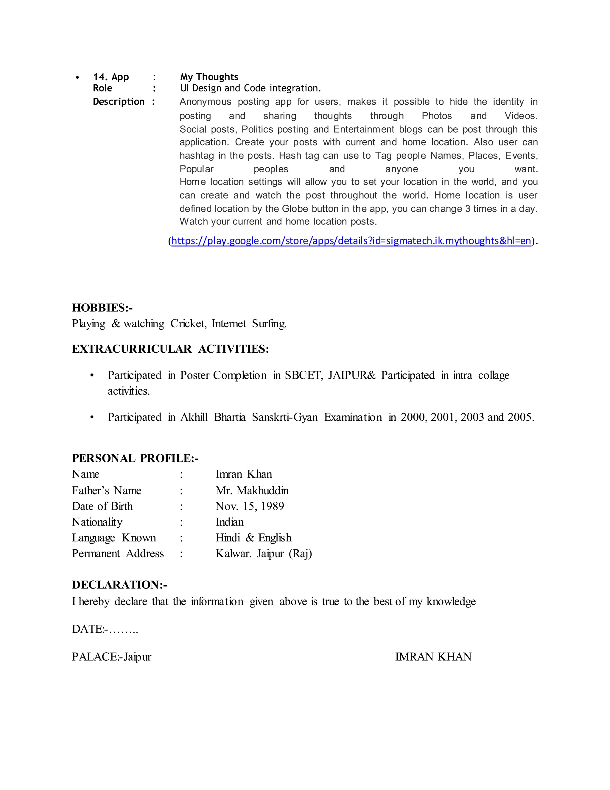 • 14. App : My Thoughts
Role : UI Design and Code integration.
Description : Anonymous posting app for users, makes it possible to hide the identity in
posting and sharing thoughts through Photos and Videos.
Social posts, Politics posting and Entertainment blogs can be post through this
application. Create your posts with current and home location. Also user can
hashtag in the posts. Hash tag can use to Tag people Names, Places, Events,
Popular peoples and anyone you want.
Home location settings will allow you to set your location in the world, and you
can create and watch the post throughout the world. Home location is user
defined location by the Globe button in the app, you can change 3 times in a day.
Watch your current and home location posts.
(https://play.google.com/store/apps/details?id=sigmatech.ik.mythoughts&hl=en).
HOBBIES:-
Playing & watching Cricket, Internet Surfing.
EXTRACURRICULAR ACTIVITIES:
• Participated in Poster Completion in SBCET, JAIPUR& Participated in intra collage
activities.
• Participated in Akhill Bhartia Sanskrti-Gyan Examination in 2000, 2001, 2003 and 2005.
PERSONAL PROFILE:-
Name : Imran Khan
Father’s Name : Mr. Makhuddin
Date of Birth : Nov. 15, 1989
Nationality : Indian
Language Known : Hindi & English
Permanent Address : Kalwar. Jaipur (Raj)
DECLARATION:-
I hereby declare that the information given above is true to the best of my knowledge
DATE:-……..
PALACE:-Jaipur IMRAN KHAN
 