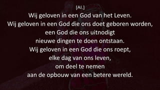[Al.]
Wij geloven in een God van het Leven.
Wij geloven in een God die ons doet geboren worden,
een God die ons uitnodigt
nieuwe dingen te doen ontstaan.
Wij geloven in een God die ons roept,
elke dag van ons leven,
om deel te nemen
aan de opbouw van een betere wereld.
 
