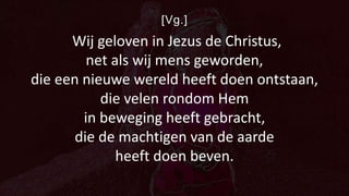 [Vg.]
Wij geloven in Jezus de Christus,
net als wij mens geworden,
die een nieuwe wereld heeft doen ontstaan,
die velen rondom Hem
in beweging heeft gebracht,
die de machtigen van de aarde
heeft doen beven.
 