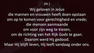 [Al.]
Wij geloven in Jezus
die mannen en vrouwen heeft doen opstaan
om op te komen voor gerechtigheid en vrede;
die mensen aanmaande
om voor zijn weg te kiezen,
om de richting van het Rijk Gods te gaan.
Daarom werd Hij gedood.
Maar Hij blijft leven, Hij leeft vandaag onder ons.
 