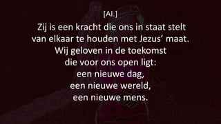 [Al.]
Zij is een kracht die ons in staat stelt
van elkaar te houden met Jezus’ maat.
Wij geloven in de toekomst
die voor ons open ligt:
een nieuwe dag,
een nieuwe wereld,
een nieuwe mens.
 