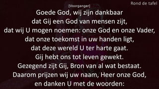 [Voorganger]
Goede God, wij zijn dankbaar
dat Gij een God van mensen zijt,
dat wij U mogen noemen: onze God en onze Vader,
dat onze toekomst in uw handen ligt,
dat deze wereld U ter harte gaat.
Gij hebt ons tot leven gewekt.
Gezegend zijt Gij, Bron van al wat bestaat.
Daarom prijzen wij uw naam, Heer onze God,
en danken U met de woorden:
Rond de tafel
 