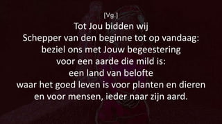 [Vg.]
Tot Jou bidden wij
Schepper van den beginne tot op vandaag:
beziel ons met Jouw begeestering
voor een aarde die mild is:
een land van belofte
waar het goed leven is voor planten en dieren
en voor mensen, ieder naar zijn aard.
 
