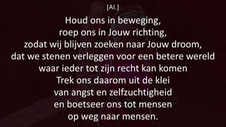 [Al.]
Houd ons in beweging,
roep ons in Jouw richting,
zodat wij blijven zoeken naar Jouw droom,
dat we stenen verleggen voor een betere wereld
waar ieder tot zijn recht kan komen
Trek ons daarom uit de klei
van angst en zelfzuchtigheid
en boetseer ons tot mensen
op weg naar mensen.
 