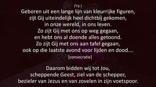 [Vg.]
Geboren uit een lange lijn van kleurrijke figuren,
zijt Gij uiteindelijk heel dichtbij gekomen,
in onze wereld, in ons leven.
Zo zijt Gij met ons op weg gegaan,
en hebt ons al doende alles getoond.
Zo zijt Gij met ons aan tafel gegaan,
ook op die laatste avond voor lijden en dood….
[consecratie]
Daarom bidden wij tot Jou,
scheppende Geest, ziel van de schepper,
bezieler van Jezus en van zovelen in zijn voetspoor.
 