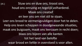 [Al.] Stuw ons en duw ons, troost ons,
houd ons onrustig en tegelijk volhardend.
Maak ons creatief
en leer ons om niet stil te staan.
Leer ons brood te vermenigvuldigen door het te delen.
Help ons leven scheppen in doodgewaande situaties,
maak ons buigzaam, maak ons leerzaam in recht doen;
blaas ons bijeen van alle kanten
tot het land van belofte
waar brood en liefde in overvloed is voor allen.
 