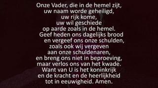 Onze Vader, die in de hemel zijt,
uw naam worde geheiligd,
uw rijk kome,
uw wil geschiede
op aarde zoals in de hemel.
Geef heden ons dagelijks brood
en vergeef ons onze schulden,
zoals ook wij vergeven
aan onze schuldenaren,
en breng ons niet in beproeving,
maar verlos ons van het kwade.
Want van U is het koninkrijk
en de kracht en de heerlijkheid
tot in eeuwigheid. Amen.
 