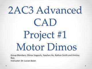 2AC3 Advanced
CAD
Project #1
Motor Dimos
Group Members: Dimos Siagoulis, Yaochen He, Nathan Smith and Vinicius
Reis
Instructor: Dr. Lucian Balan
 