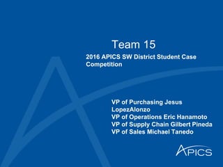 Team 15
2016 APICS SW District Student Case
Competition
VP of Purchasing Jesus
LopezAlonzo
VP of Operations Eric Hanamoto
VP of Supply Chain Gilbert Pineda
VP of Sales Michael Tanedo
 