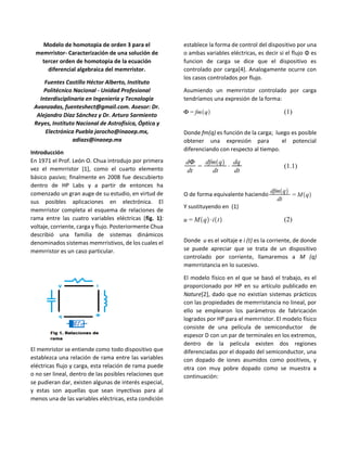 Modelo de homotopia de orden 3 para el
memrristor- Caracterización de una solución de
tercer orden de homotopia de la ecuación
diferencial algebraica del memrristor.
Fuentes Castillo Héctor Alberto, Instituto
Politécnico Nacional - Unidad Profesional
Interdisciplinaria en Ingeniería y Tecnología
Avanzadas, fuenteshect@gmail.com. Asesor: Dr.
Alejandro Díaz Sánchez y Dr. Arturo Sarmiento
Reyes, Instituto Nacional de Astrofísica, Óptica y
Electrónica Puebla jarocho@inaoep.mx,
adiazs@inaoep.mx
Introducción
En 1971 el Prof. León O. Chua introdujo por primera
vez el memrristor [1], como el cuarto elemento
básico pasivo; finalmente en 2008 fue descubierto
dentro de HP Labs y a partir de entonces ha
comenzado un gran auge de su estudio, en virtud de
sus posibles aplicaciones en electrónica. El
memrristor completa el esquema de relaciones de
rama entre las cuatro variables eléctricas (fig. 1):
voltaje, corriente, carga y flujo. Posteriormente Chua
describió una familia de sistemas dinámicos
denominados sistemas memrristivos, de los cuales el
memrristor es un caso particular.
El memristor se entiende como todo dispositivo que
establezca una relación de rama entre las variables
eléctricas flujo y carga, esta relación de rama puede
o no ser lineal, dentro de las posibles relaciones que
se pudieran dar, existen algunas de interés especial,
y estas son aquellas que sean inyectivas para al
menos una de las variables eléctricas, esta condición
establece la forma de control del dispositivo por una
o ambas variables eléctricas, es decir si el flujo Φ es
funcion de carga se dice que el dispositivo es
controlado por carga[4]. Analogamente ocurre con
los casos controlados por flujo.
Asumiendo un memrristor controlado por carga
tendríamos una expresión de la forma:
(1)
Donde fm(q) es función de la carga; luego es posible
obtener una expresión para el potencial
diferenciando con respecto al tiempo.
(1.1)
O de forma equivalente haciendo
Y sustituyendo en (1)
(2)
Donde u es el voltaje e i (t) es la corriente, de donde
se puede apreciar que se trata de un dispositivo
controlado por corriente, llamaremos a M (q)
memrristancia en lo sucesivo.
El modelo físico en el que se basó el trabajo, es el
proporcionado por HP en su artículo publicado en
Nature[2], dado que no existían sistemas prácticos
con las propiedades de memrristancia no lineal, por
ello se emplearon los parámetros de fabricación
logrados por HP para el memrristor. El modelo físico
consiste de una película de semiconductor de
espesor D con un par de terminales en los extremos,
dentro de la película existen dos regiones
diferenciadas por el dopado del semiconductor, una
con dopado de iones asumidos como positivos, y
otra con muy pobre dopado como se muestra a
continuación:
 