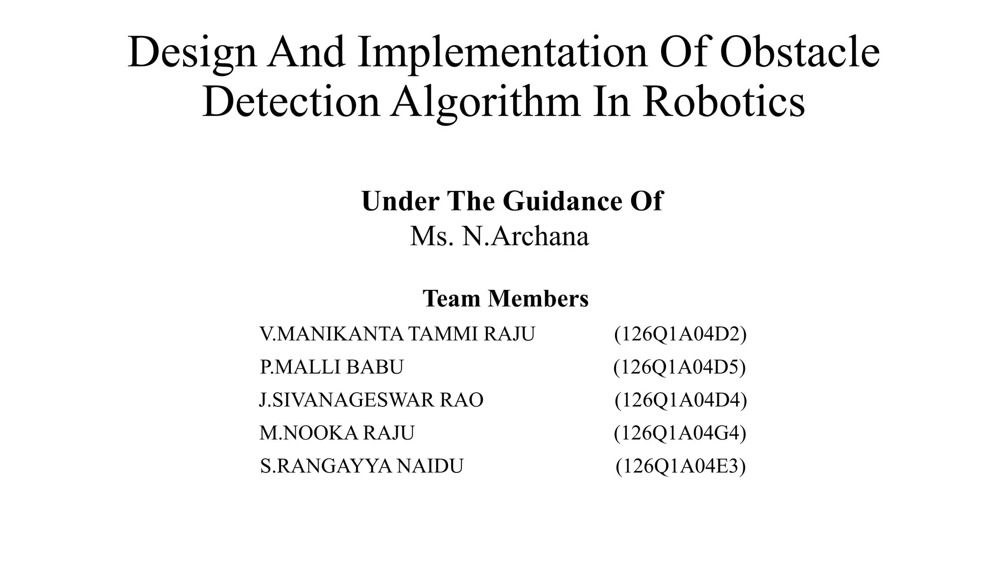 Design And Implementation Of Obstacle
Detection Algorithm In Robotics
Team Members
V.MANIKANTA TAMMI RAJU (126Q1A04D2)
P.MALLI BABU (126Q1A04D5)
J.SIVANAGESWAR RAO (126Q1A04D4)
M.NOOKA RAJU (126Q1A04G4)
S.RANGAYYA NAIDU (126Q1A04E3)
Under The Guidance Of
Ms. N.Archana
 