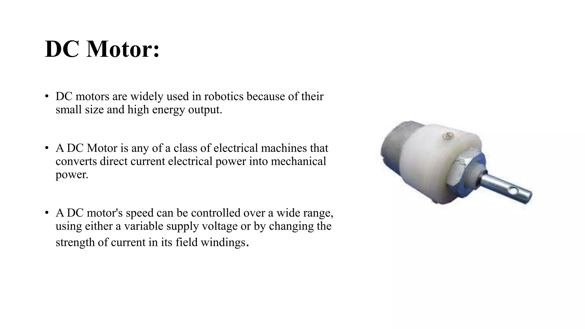 DC Motor:
• DC motors are widely used in robotics because of their
small size and high energy output.
• A DC Motor is any of a class of electrical machines that
converts direct current electrical power into mechanical
power.
• A DC motor's speed can be controlled over a wide range,
using either a variable supply voltage or by changing the
strength of current in its field windings.
 