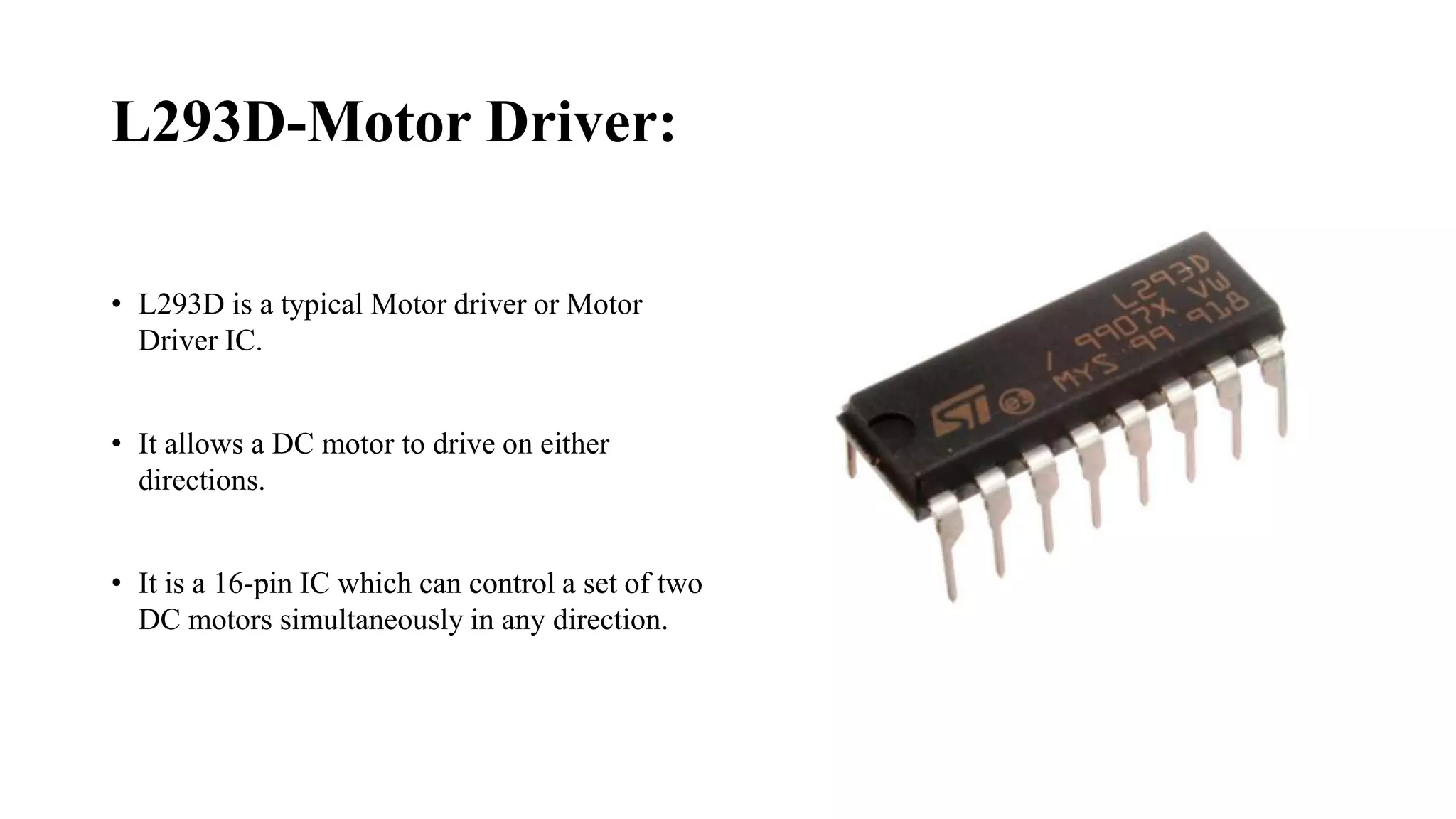 L293D-Motor Driver:
• L293D is a typical Motor driver or Motor
Driver IC.
• It allows a DC motor to drive on either
directions.
• It is a 16-pin IC which can control a set of two
DC motors simultaneously in any direction.
 