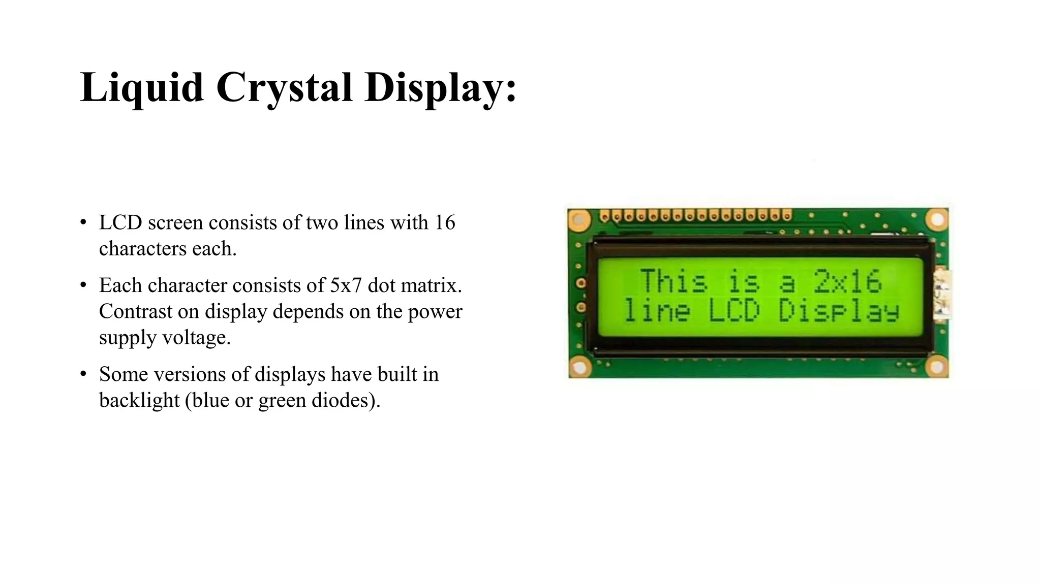 Liquid Crystal Display:
• LCD screen consists of two lines with 16
characters each.
• Each character consists of 5x7 dot matrix.
Contrast on display depends on the power
supply voltage.
• Some versions of displays have built in
backlight (blue or green diodes).
 