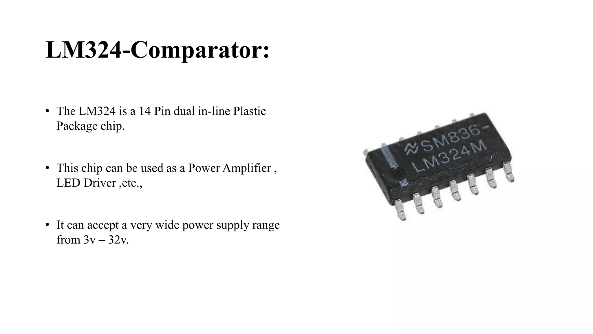 LM324-Comparator:
• The LM324 is a 14 Pin dual in-line Plastic
Package chip.
• This chip can be used as a Power Amplifier ,
LED Driver ,etc.,
• It can accept a very wide power supply range
from 3v – 32v.
 