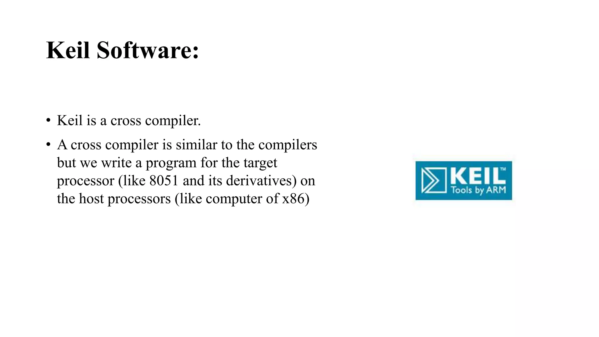 Keil Software:
• Keil is a cross compiler.
• A cross compiler is similar to the compilers
but we write a program for the target
processor (like 8051 and its derivatives) on
the host processors (like computer of x86)
 
