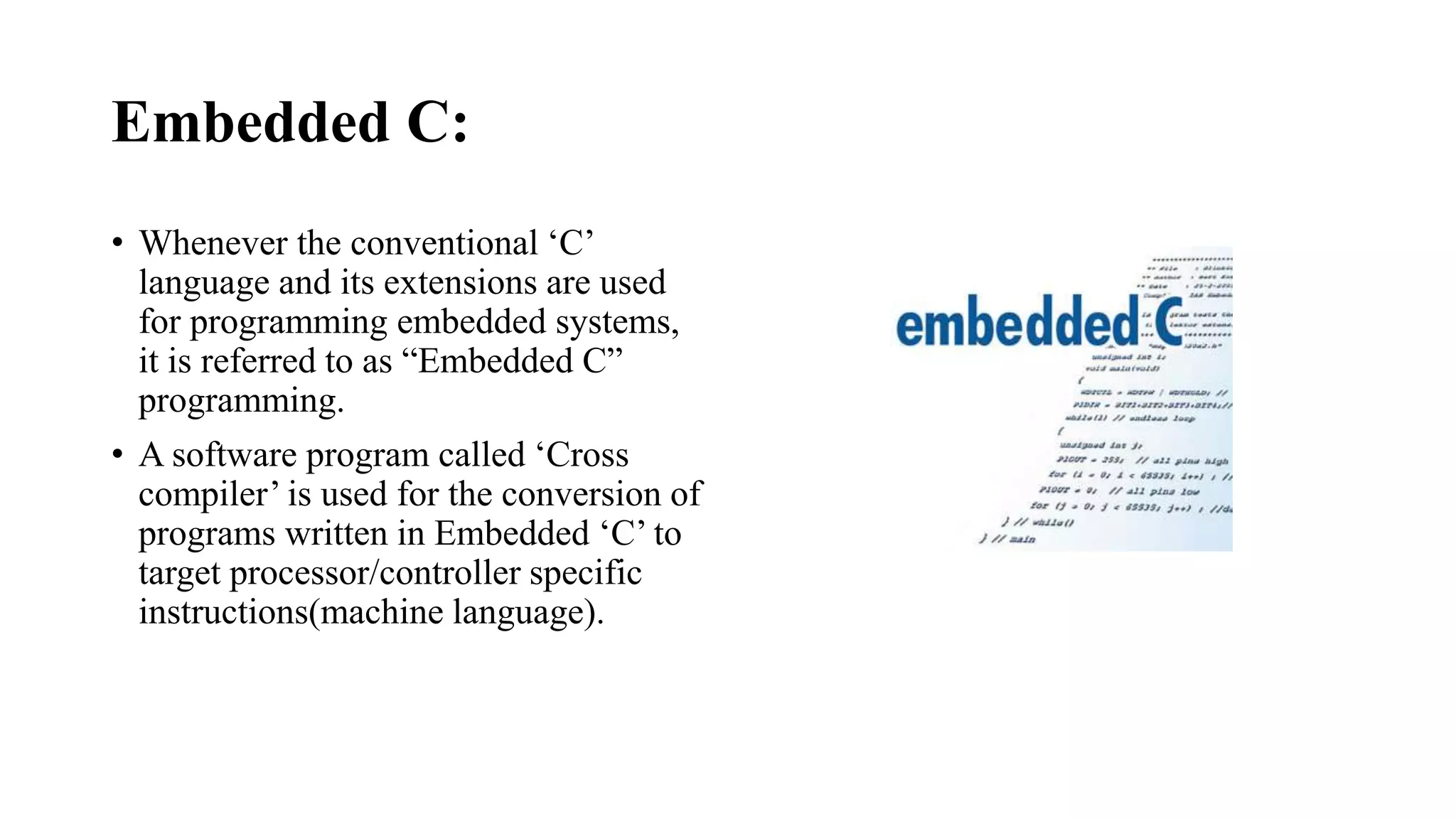 Embedded C:
• Whenever the conventional ‘C’
language and its extensions are used
for programming embedded systems,
it is referred to as “Embedded C”
programming.
• A software program called ‘Cross
compiler’ is used for the conversion of
programs written in Embedded ‘C’ to
target processor/controller specific
instructions(machine language).
 