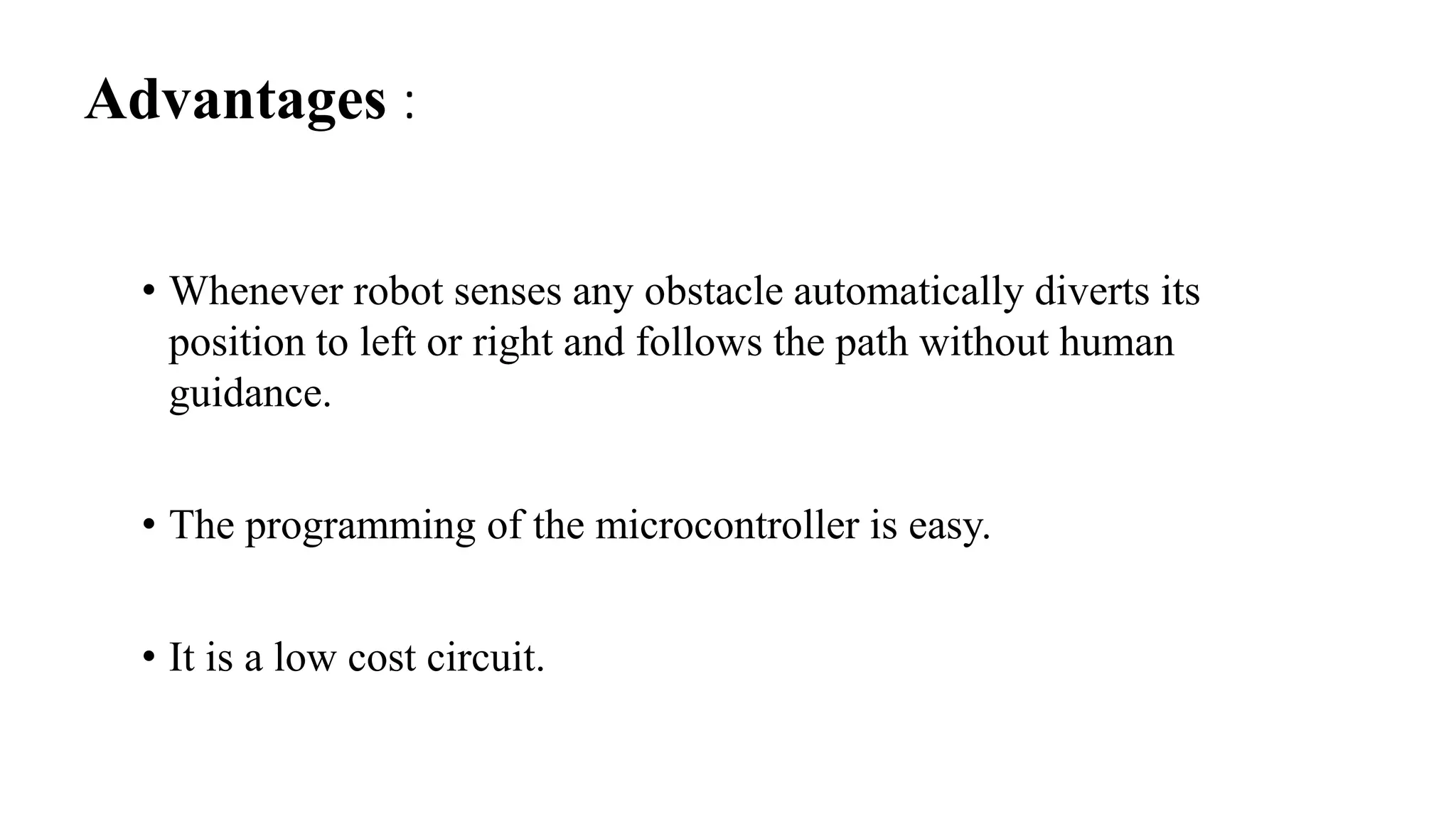 Advantages :
• Whenever robot senses any obstacle automatically diverts its
position to left or right and follows the path without human
guidance.
• The programming of the microcontroller is easy.
• It is a low cost circuit.
 