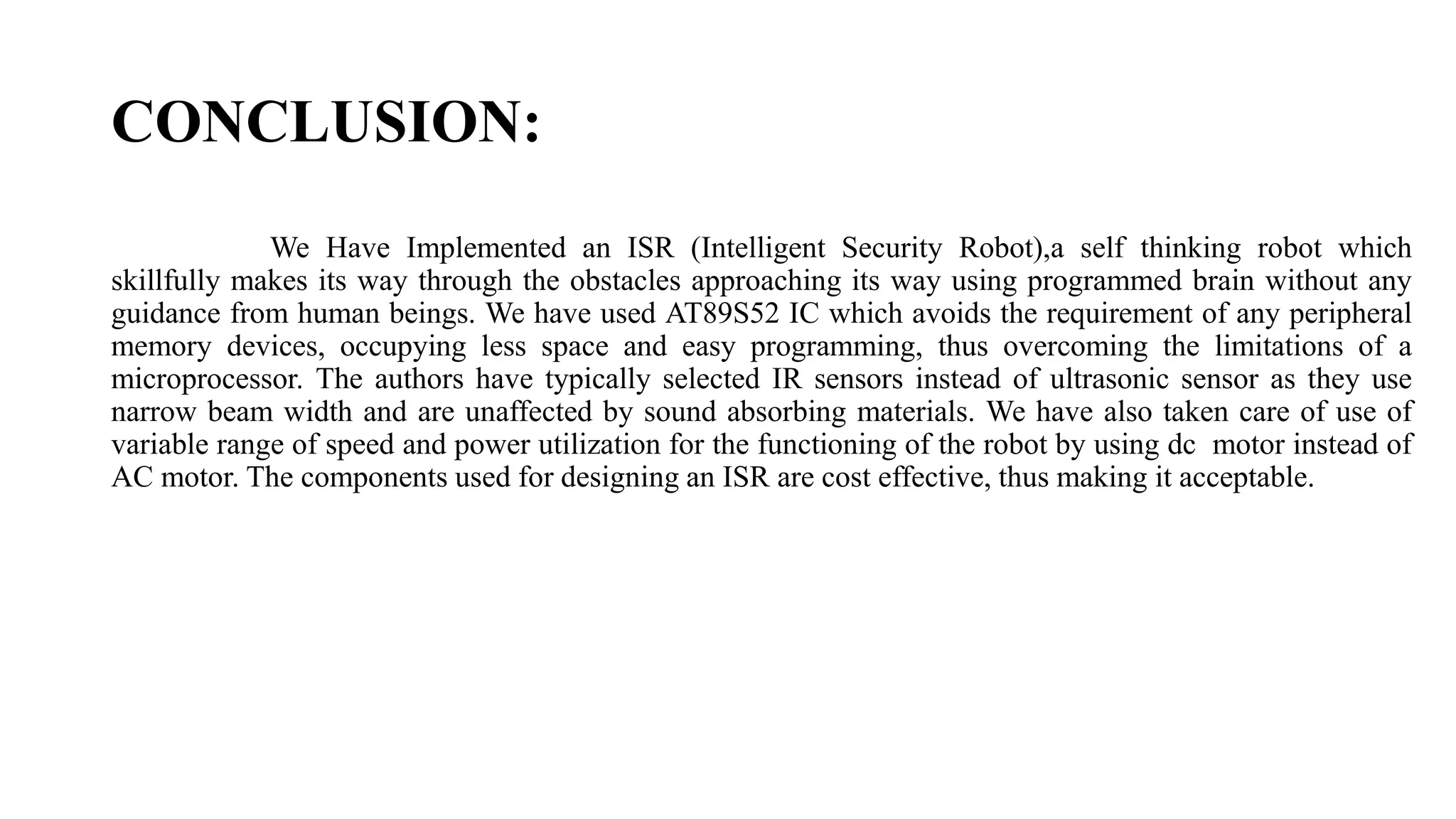 CONCLUSION:
We Have Implemented an ISR (Intelligent Security Robot),a self thinking robot which
skillfully makes its way through the obstacles approaching its way using programmed brain without any
guidance from human beings. We have used AT89S52 IC which avoids the requirement of any peripheral
memory devices, occupying less space and easy programming, thus overcoming the limitations of a
microprocessor. The authors have typically selected IR sensors instead of ultrasonic sensor as they use
narrow beam width and are unaffected by sound absorbing materials. We have also taken care of use of
variable range of speed and power utilization for the functioning of the robot by using dc motor instead of
AC motor. The components used for designing an ISR are cost effective, thus making it acceptable.
 