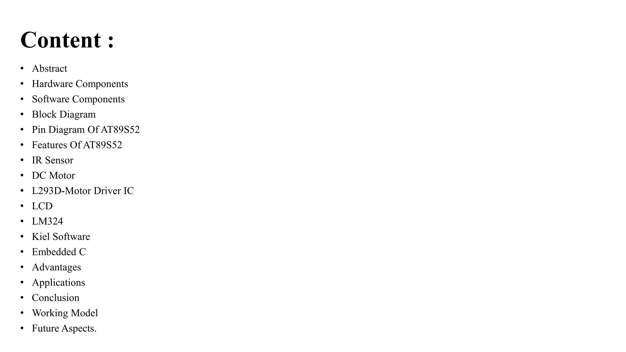 Content :
• Abstract
• Hardware Components
• Software Components
• Block Diagram
• Pin Diagram Of AT89S52
• Features Of AT89S52
• IR Sensor
• DC Motor
• L293D-Motor Driver IC
• LCD
• LM324
• Kiel Software
• Embedded C
• Advantages
• Applications
• Conclusion
• Working Model
• Future Aspects.
 