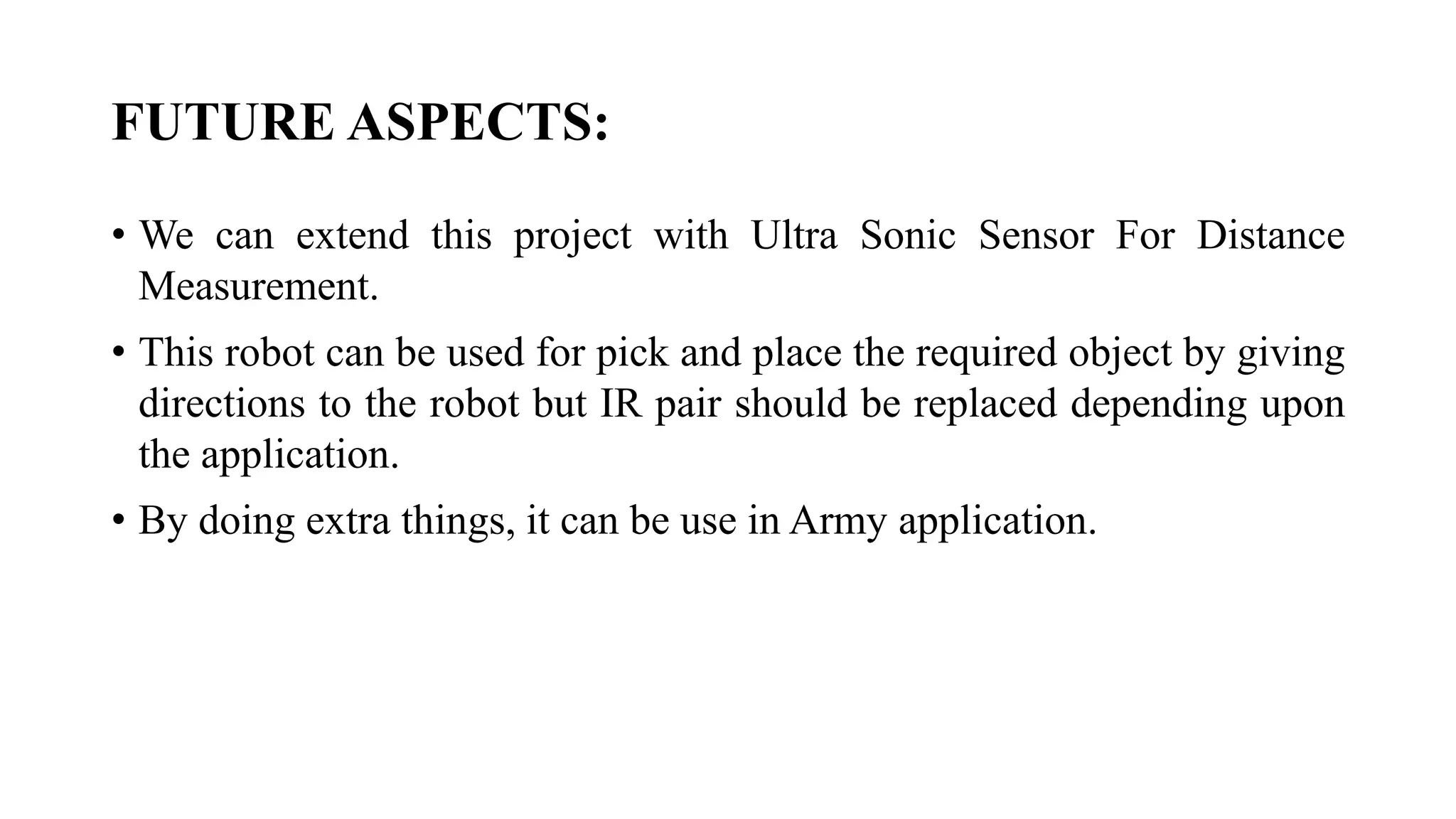 FUTURE ASPECTS:
• We can extend this project with Ultra Sonic Sensor For Distance
Measurement.
• This robot can be used for pick and place the required object by giving
directions to the robot but IR pair should be replaced depending upon
the application.
• By doing extra things, it can be use in Army application.
 