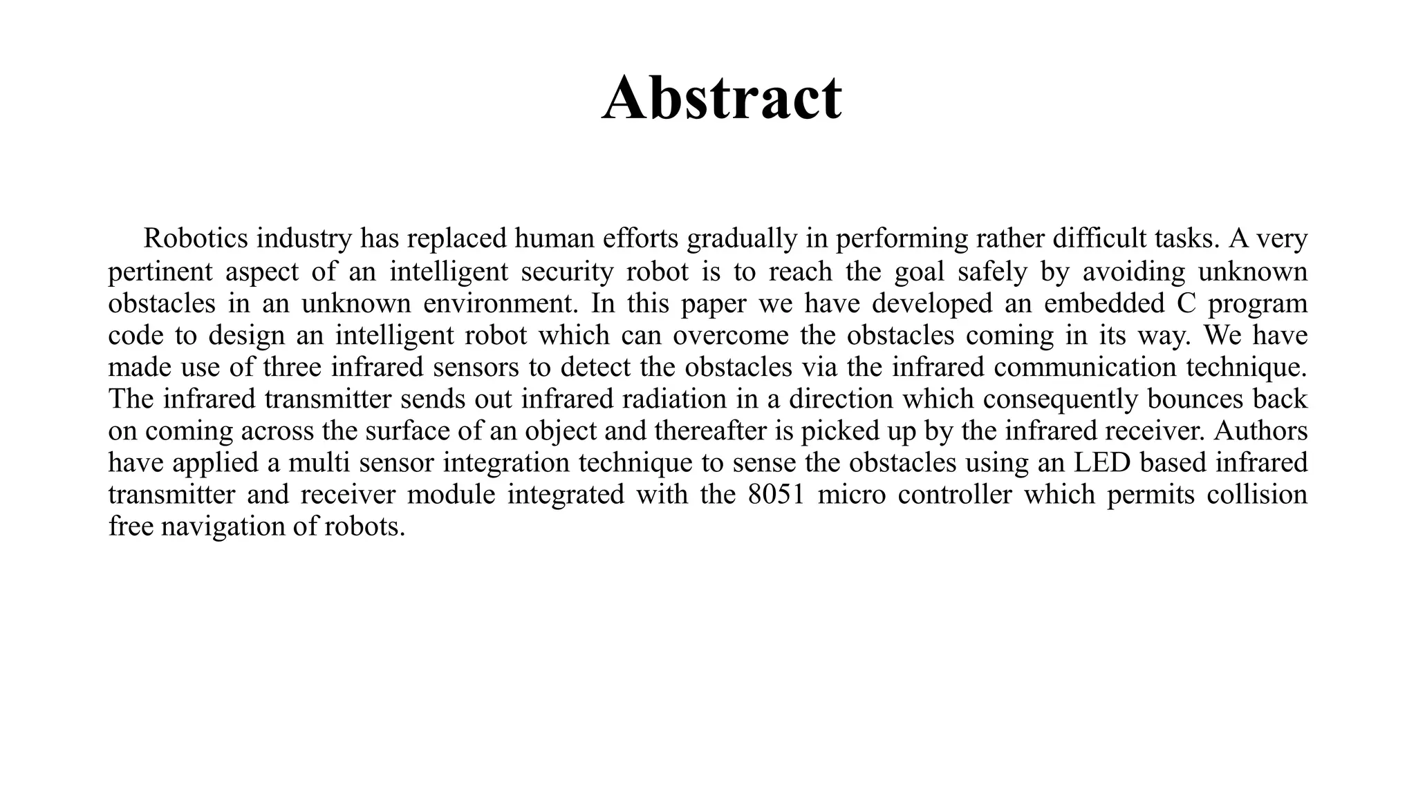 Abstract
Robotics industry has replaced human efforts gradually in performing rather difficult tasks. A very
pertinent aspect of an intelligent security robot is to reach the goal safely by avoiding unknown
obstacles in an unknown environment. In this paper we have developed an embedded C program
code to design an intelligent robot which can overcome the obstacles coming in its way. We have
made use of three infrared sensors to detect the obstacles via the infrared communication technique.
The infrared transmitter sends out infrared radiation in a direction which consequently bounces back
on coming across the surface of an object and thereafter is picked up by the infrared receiver. Authors
have applied a multi sensor integration technique to sense the obstacles using an LED based infrared
transmitter and receiver module integrated with the 8051 micro controller which permits collision
free navigation of robots.
 