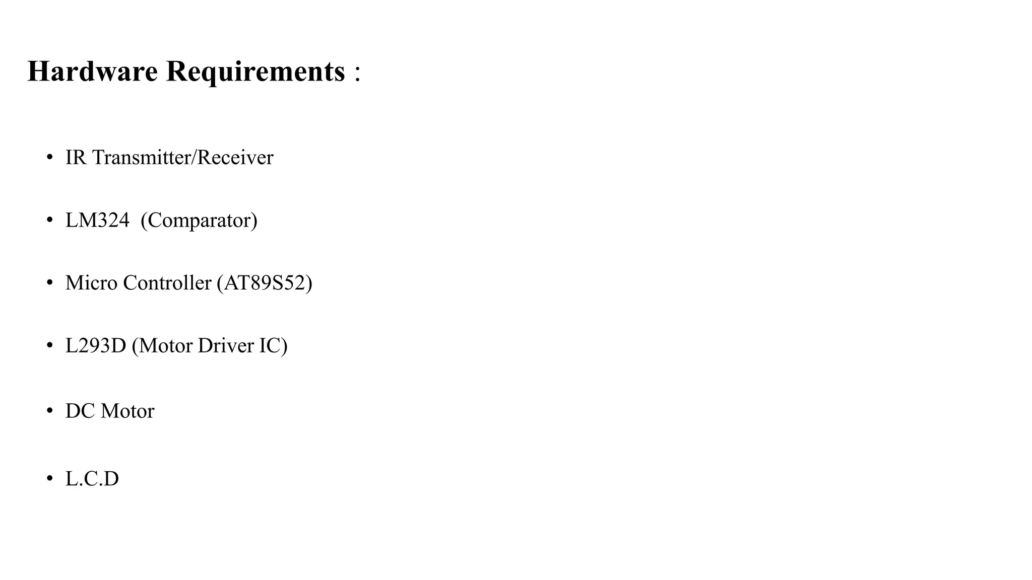 Hardware Requirements :
• IR Transmitter/Receiver
• LM324 (Comparator)
• Micro Controller (AT89S52)
• L293D (Motor Driver IC)
• DC Motor
• L.C.D
 