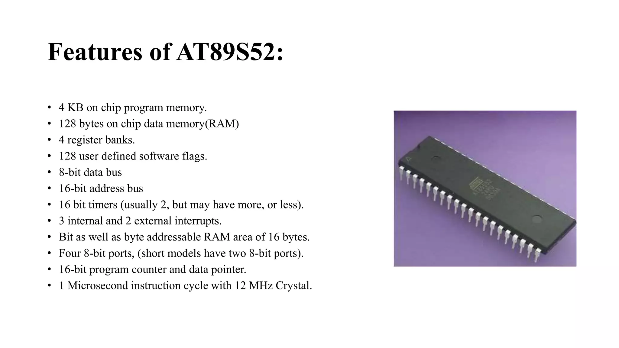 Features of AT89S52:
• 4 KB on chip program memory.
• 128 bytes on chip data memory(RAM)
• 4 register banks.
• 128 user defined software flags.
• 8-bit data bus
• 16-bit address bus
• 16 bit timers (usually 2, but may have more, or less).
• 3 internal and 2 external interrupts.
• Bit as well as byte addressable RAM area of 16 bytes.
• Four 8-bit ports, (short models have two 8-bit ports).
• 16-bit program counter and data pointer.
• 1 Microsecond instruction cycle with 12 MHz Crystal.
 