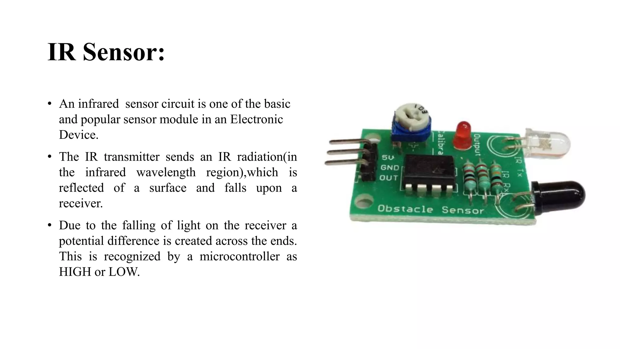 IR Sensor:
• An infrared sensor circuit is one of the basic
and popular sensor module in an Electronic
Device.
• The IR transmitter sends an IR radiation(in
the infrared wavelength region),which is
reflected of a surface and falls upon a
receiver.
• Due to the falling of light on the receiver a
potential difference is created across the ends.
This is recognized by a microcontroller as
HIGH or LOW.
 