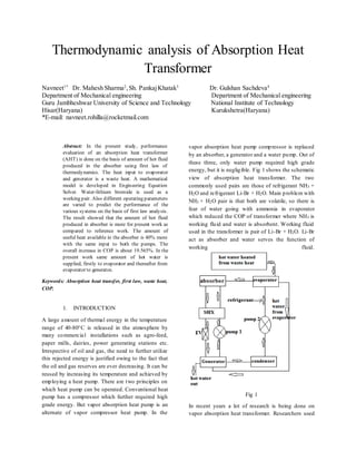 Thermodynamic analysis of Absorption Heat
Transformer
Navneet1*
Dr. Mahesh Sharma2
,Sh. PankajKhatak3
Dr. Gulshan Sachdeva4
Department of Mechanical engineering Department of Mechanical engineering
Guru Jambheshwar University of Science and Technology National Institute of Technology
Hisar(Haryana) Kurukshetra(Haryana)
*E-mail: navneet.rohilla@rocketmail.com
Abstract: In the present study, performance
evaluation of an absorption heat transformer
(AHT) is done on the basis of amount of hot fluid
produced in the absorber using first law of
thermodynamics. The heat input to evaporator
and generator is a waste heat. A mathematical
model is developed in Engineering Equation
Solver. Water-lithium bromide is used as a
working pair. Also different operating parameters
are varied to predict the performance of the
various systems on the basis of first law analysis.
The result showed that the amount of hot fluid
produced in absorber is more for present work as
compared to reference work. The amount of
useful heat available in the absorber is 40% more
with the same input to both the pumps. The
overall increase in COP is about 19.565%. In the
present work same amount of hot water is
supplied, firstly to evaporator and thereafter from
evaporator to generator.
Keywords: Absorption heat transfer, first law, waste heat,
COP.
1. INTRODUCTION
A large amount of thermal energy in the temperature
range of 40-80°C is released in the atmosphere by
many commercia1 installations such as agro-feed,
paper mills, dairies, power generating stations etc.
Irrespective of oil and gas, the need to further utilize
this rejected energy is justified owing to the fact that
the oil and gas reserves are ever decreasing. It can be
reused by increasing its temperature and achieved by
employing a heat pump. There are two principles on
which heat pump can be operated. Conventional heat
pump has a compressor which further required high
grade energy. But vapor absorption heat pump is an
alternate of vapor compressor heat pump. In the
vapor absorption heat pump compressor is replaced
by an absorber, a generator and a water pump. Out of
these three, only water pump required high grade
energy, but it is negligible. Fig 1 shows the schematic
view of absorption heat transformer. The two
commonly used pairs are those of refrigerant NH3 +
H2O and refrigerant Li-Br + H2O. Main problem with
NH3 + H2O pair is that both are volatile, so there is
fear of water going with ammonia in evaporator
which reduced the COP of transformer where NH3 is
working fluid and water is absorbent. Working fluid
used in the transformer is pair of Li-Br + H2O. Li-Br
act as absorber and water serves the function of
working fluid.
Fig 1
In recent years a lot of research is being done on
vapor absorption heat transformer. Researchers used
 