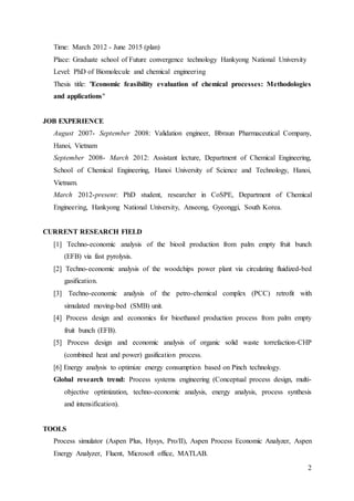 2
Time: March 2012 - June 2015 (plan)
Place: Graduate school of Future convergence technology Hankyong National University
Level: PhD of Biomolecule and chemical engineering
Thesis title: "Economic feasibility evaluation of chemical processes: Methodologies
and applications"
JOB EXPERIENCE
August 2007- September 2008: Validation engineer, Bbraun Pharmaceutical Company,
Hanoi, Vietnam
September 2008- March 2012: Assistant lecture, Department of Chemical Engineering,
School of Chemical Engineering, Hanoi University of Science and Technology, Hanoi,
Vietnam.
March 2012-present: PhD student, researcher in CoSPE, Department of Chemical
Engineering, Hankyong National University, Anseong, Gyeonggi, South Korea.
CURRENT RESEARCH FIELD
[1] Techno-economic analysis of the biooil production from palm empty fruit bunch
(EFB) via fast pyrolysis.
[2] Techno-economic analysis of the woodchips power plant via circulating fluidized-bed
gasification.
[3] Techno-economic analysis of the petro-chemical complex (PCC) retrofit with
simulated moving-bed (SMB) unit.
[4] Process design and economics for bioethanol production process from palm empty
fruit bunch (EFB).
[5] Process design and economic analysis of organic solid waste torrefaction-CHP
(combined heat and power) gasification process.
[6] Energy analysis to optimize energy consumption based on Pinch technology.
Global research trend: Process systems engineering (Conceptual process design, multi-
objective optimization, techno-economic analysis, energy analysis, process synthesis
and intensification).
TOOLS
Process simulator (Aspen Plus, Hysys, Pro/II), Aspen Process Economic Analyzer, Aspen
Energy Analyzer, Fluent, Microsoft office, MATLAB.
 