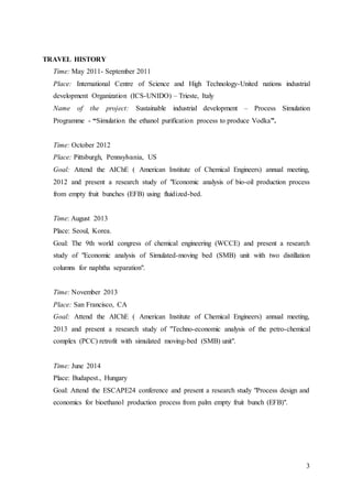 3
TRAVEL HISTORY
Time: May 2011- September 2011
Place: International Centre of Science and High Technology-United nations industrial
development Organization (ICS-UNIDO) – Trieste, Italy
Name of the project: Sustainable industrial development – Process Simulation
Programme - “Simulation the ethanol purification process to produce Vodka”.
Time: October 2012
Place: Pittsburgh, Pennsylvania, US
Goal: Attend the AIChE ( American Institute of Chemical Engineers) annual meeting,
2012 and present a research study of "Economic analysis of bio-oil production process
from empty fruit bunches (EFB) using fluidized-bed.
Time: August 2013
Place: Seoul, Korea.
Goal: The 9th world congress of chemical engineering (WCCE) and present a research
study of "Economic analysis of Simulated-moving bed (SMB) unit with two distillation
columns for naphtha separation".
Time: November 2013
Place: San Francisco, CA
Goal: Attend the AIChE ( American Institute of Chemical Engineers) annual meeting,
2013 and present a research study of "Techno-economic analysis of the petro-chemical
complex (PCC) retrofit with simulated moving-bed (SMB) unit".
Time: June 2014
Place: Budapest., Hungary
Goal: Attend the ESCAPE24 conference and present a research study "Process design and
economics for bioethanol production process from palm empty fruit bunch (EFB)".
 