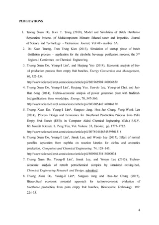 4
PUBLICATIONS
1. Truong Xuan Do, Kien T. Trung (2010), Model and Simulation of Batch Distillation
Separation Process of Multicomponent Mixture: Ethanol-water and impurities, Journal
of Science and Technology – Vietnamese Journal, Vol 48 - number 6A.
2. Do Xuan Truong, Tran Trung Kien (2013), Simulation of startup phase of batch
distillation process – application for the alcoholic beverage purification process; the 5th
Regional Conference on Chemical Engineering.
3. Truong Xuan Do, Young-il Lim*, and Heejung Yeo (2014), Economic analysis of bio-
oil production process from empty fruit bunches, Energy Conversion and Management,
80, 525-534.
http://www.sciencedirect.com/science/article/pii/S0196890414000685#
4. Truong Xuan Do, Young-il Lim*, Heejung Yeo, Uen-do Lee, Young-tai Choi, and Jae-
Hun Song (2014), Techno-economic analysis of power generation plant with fluidized-
bed gasification from woodchips, Energy, 70, 547-560.
http://www.sciencedirect.com/science/article/pii/S0360544214004617#
5. Truong Xuan Do, Young-il Lim*, Sungsoo Jang, Hwa-Jee Chung, Yong-Wook Lee
(2014), Process Design and Economics for Bioethanol Production Process from Palm
Empty Fruit Bunch (EFB). in: Computer Aided Chemical Engineering, (Eds.) P.S.V.
Jiří Jaromír Klemeš, L. Peng Yen, Vol. Volume 33, Elsevier, pp. 1777-1782.
http://www.sciencedirect.com/science/article/pii/B9780444634559501318
6. Truong Xuan Do, Young-Il Lim*, Jinsuk Lee, and Woojo Lee (2015), Effect of normal
paraffins separation from naphtha on reaction kinetics for olefins and aromatics
production, Computers and Chemical Engineering. 74, 128–143.
http://www.sciencedirect.com/science/article/pii/S0098135415000034
7. Truong Xuan Do, Young-Il Lim*, Jinsuk Lee, and Woojo Lee (2015), Techno-
economic analysis of retrofit petrochemical complex by simulated moving-bed,
Chemical Engineering Research and Design, submitted.
8. Truong Xuan Do, Young-il Lim*, Sungsoo Jang and Hwa-Jee Chung (2015),
Hierarchical economic potential approach for techno-economic evaluation of
bioethanol production from palm empty fruit bunches, Bioresource Technology. 189:
224-35.
 