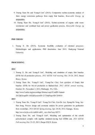 5
9. Truong Xuan Do and Young-il Lim* (2015), Comparative techno-economic analysis of
three energy conversion pathways from empty fruit bunches, Renewable Energy, in
preparation.
10. Truong Xuan Do, Young-il Lim* (2015), Techno-economic of organic solid waste
torrefaction and combined heat and power gasification process, Renewable Energy, in
preparation.
PHD THESIS
1. Truong X. Do (2015), Economic feasibility evaluation of chemical processes:
Methodologies and applications, PhD dissertation, June 2015, Hankyong National
University.
PROCEEDING
2012
1. Truong X. Do and Young-Il Lim*, Modeling and simulation of empty fruit bunches
(EFB) bio-oil production process, 2012 KIChE Fall meeting, Oct. 24-26, 2012, Busan
Bexco, Korea.
2. Truong Xuan Do, Young-Il Lim*, Young-Tae Choi, Fast pyrolysis of Empty fruit
bunches (EFB) for bio-oil production in fluidized-bed, 2012 AIChE annual meeting,
October 28 - November 2, 2012, Pittsburgh, PA, USA.
http://www3.aiche.org/proceedings/Abstract.aspx?ConfID=Annual-
2012&GroupID=1682&SessionID=21738&PaperID=269810
2013
1. Truong Xuan Do, Young-Il Lim*, Young-Tai Choi, Uen-Do Lee, Byung-Ho Song, Jae-
Hun Song, Process design and economic analysis for power generation via gasification
from woodchips, 2013 KIChE Spring meeting, Apr. 24-26, 2012, Guangju, Korea.
http://www.kiche.or.kr/sub04/sub01_view.htm?seq=88571
2. Truong Xuan Do, and Young-Il Lim*, Modeling and optimization of the retrofit
petrochemical complex with naphtha simulated-moving bed (SMB) unit, 2013 KIChE
Fall meeting, Oct. 23-25, 2013, Daegu EXCO, Korea.
 