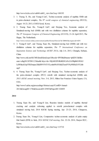 6
http://www.kiche.or.kr/sub04/sub01_view.htm?seq=100195
3. 1. Truong X. Do, and Young-il Lim*, Techno-economic analysis of naphtha SMB unit
in petro-chemical complex, The 9th world congress of chemical engineering (WCCE),
August 18-23, 2013, COEX Seoul, Korea.
4. 2. Truong Xuan Do, Young-Il Lim*, and Heejung Yeo, Economic analysis of
Simulated-moving bed (SMB) unit with two distillation columns for naphtha separation,
The 9th European Congress of Chemical Engineering (ECCE9), 21-24 April 2013, The
Hague, The Netherlands.
http://www.eventure-online.com/eventure/publicAbstractView.do?id=206865&congressId=6293
5. 3. Young-Il Lim*, and Truong Xuan Do, Simulated-moving bed (SMB) unit with two
distillation columns for naphtha separation, The 7th International Conference on
Separation Science and Technology (ICSST 2013), July 2-4, 2013, Chengdu, Sichuan,
China.
http://www.cnki.net/KCMS/detail/detail.aspx?dbcode=IPFD&dbname=ipfd2013&filen
ame=cdhg201307001135&urlid=&yx=&v=MjA0ODViRzRIOUxNcUk5Rlplb01DUk5
LdWhkaG5qOThUbmpxcXhkRWVNT1VLcmlmWnVOdkZ5am5VNy9MSkZvVUJnb
mpT
6. 4. Truong Xuan Do, Young-Il Lim*, and Heejung Yeo, Techno-economic analysis of
the petro-chemical complex (PCC) retrofit with simulated moving-bed (SMB) unit,
2013 AIChE annual meeting, Nov. 3-8, 2013, Hilton San Francisco Union Square, CA,
USA.
http://www3.aiche.org/proceedings/Abstract.aspx?ConfID=Annual-
2013&GroupID=1786&SessionID=25987&PaperID=320895
2014
1. Truong Xuan Do, and Young-Il Lim, Reaction kinetics models of naphtha thermal
cracking and catalytic reforming applied to retrofit petrochemical complex with
simulated moving bed, 2014 KIChE Spring meeting, Apr. 23-25, 2014, Changwon,
Korea.
2. Truong Xuan Do, Young-il Lim, Comparative techno-economic analysis of palm empty
fruit bunch (EFB) to fuels, 2014 KIChE Fall meeting, Oct. 22-24, 2014, Daejon DCC,
Korea.
http://www.kiche.or.kr/sub04/sub01_view.htm?seq=115710
 
