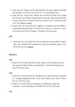 7
3. Truong Xuan Do, Young-il Lim, Bio-solid production from sewage sludge by fry-drying
and torrefaction, 2014 KSIEC Fall meeting, Nov. 13-14, 2014 Deagu, Korea.
4. Truong Xuan Do, Young-il Lim*, Sungsoo Jang, and Hwa-Jee Chung, Process design
and economics for bioethanol production process from palm empty fruit bunch (EFB),
European Symposium on Computer Aided Process Engineering 24th (ESCAPE24), June
15-18, 2014, Budapest, Hungary.
5. Young-Il Lim*, and Truong Xuan Do, Application of simulated-moving bed (SMB) to
conventional petrochemical plants 10th International Conference on Separation Science
and Technology (ICSST14), 30 October -1 November, 2014, Nara, Japan.
2015
1. Truong Xuan Do, and Young-Il Lim, Process design and economic analysis of organic
solid waste torrefaction-CHP (combined heat and power) gasification process, 2015
KIChE Spring meeting, submitted.
PROJECTS
2012
1. Young-Il Lim and Truong Xuan Do, Economic analysis of bio-oil production process
from empty fruit bunches (EFB) using fluidized-bed, 1st-year report, Daekyong Esco,
2012. 07-2013. 06 (1 year).
2013
1. Young-Il Lim and Truong Xuan Do, Modeling of power plant from biomass gasification
in a circulating fluidized-bed (CFB), 1st-year report (March 2013), Hansol SeenTec,
2012. 05 - 2014. 04 (2 years).
2. Young-Il Lim, Truong Xuan Do, and Dongjun Lee, SMB process design and
construction, 1st-year report (May 2013), SMBA, 2012. 06-2014. 05 (2 years).
2014
 