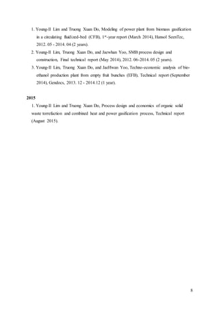 8
1. Young-Il Lim and Truong Xuan Do, Modeling of power plant from biomass gasification
in a circulating fluidized-bed (CFB), 1st-year report (March 2014), Hansol SeenTec,
2012. 05 - 2014. 04 (2 years).
2. Young-Il Lim, Truong Xuan Do, and Jaewhan Yoo, SMB process design and
construction, Final technical report (May 2014), 2012. 06-2014. 05 (2 years).
3. Young-Il Lim, Truong Xuan Do, and JaeHwan Yoo, Techno-economic analysis of bio-
ethanol production plant from empty fruit bunches (EFB), Technical report (September
2014), Gendocs, 2013. 12 - 2014.12 (1 year).
2015
1. Young-Il Lim and Truong Xuan Do, Process design and economics of organic solid
waste torrefaction and combined heat and power gasification process, Technical report
(August 2015).
 
