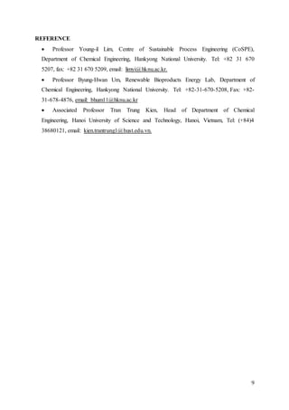 9
REFERENCE
 Professor Young-il Lim, Centre of Sustainable Process Engineering (CoSPE),
Department of Chemical Engineering, Hankyong National University. Tel: +82 31 670
5207, fax: +82 31 670 5209, email: limyi@hknu.ac.kr.
 Professor Byung-Hwan Um, Renewable Bioproducts Energy Lab, Department of
Chemical Engineering, Hankyong National University. Tel: +82-31-670-5208, Fax: +82-
31-678-4876, email: bhum11@hknu.ac.kr
 Associated Professor Tran Trung Kien, Head of Department of Chemical
Engineering, Hanoi University of Science and Technology, Hanoi, Vietnam, Tel: (+84)4
38680121, email: kien.trantrung1@hust.edu.vn.
 
