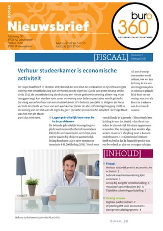 [Fiscaal] [1]
[FISCAAL] Nummer 1
Februari 2014
JJ Fiscaal
Verhuur studeerkamer is economische
activiteit 1
Gebruik overheidsvordering lijkt
succesvol 3
Let op bij aangifte omzetbelasting 4
Houd uw klantendossiers bij! 6
Tijdelijke schenkingsvrijstelling 7
JJ Overig nieuws
Digitaal pachtcontract 7
Vrijstelling Wft voor accountants
doorgeven salarisgegevens 8
Verhuur studeerkamer is economische
activiteit
De Hoge Raad heeft in oktober 2013 beslist dat een DGA de werkkamer in zijn of haar eigen
woning met omzetbelasting kan verhuren aan de eigen bv. Dat is van groot belang omdat
sinds 2011 de omzetbelasting die drukt op een nieuw gebouwde woning alleen nog maar
teruggevraagd kan worden voor zover de woning voor belaste prestaties wordt gebruikt.
De vraag was of verhuur van een studeerkamer zo’n belaste prestatie is. Volgens de fiscus
vormde de enkele verhuur van een werkkamer (zeker als die zelfstandige toegang mist) in
de woning van de DGA aan de eigen bv geen (belaste) economische activiteit. De Hoge Raad
was het met dit stand-
punt dus niet eens.
[INHOUD]
JJ Lager gebruikelijk loon voor bv
in de problemen
De bekende gebruikelijk-loonregeling ver-
plicht werknemers (het betreft meestal een
DGA) die werkzaamheden verrichten voor
een bv waarin hij of zij een aanmerkelijk
belang houdt een salaris op te nemen van
tenminste €44.000 (bedrag 2014). Wordt voor
verschillende bv’s gewerkt – bijvoorbeeld een
holding bv met dochter(s) – dan dient voor
iedere bv afzonderlijk dit salaris opgenomen
te worden. Van deze regels kan worden afge-
weken, maar zo’n afwijking moet u kunnen
onderbouwen. Het Gerechtshof Arnhem
heeft nu beslist dat de financiële positie van
een bv reden kan zijn om te mogen volstaan
Als aan de overige
voorwaarden wordt
voldaan, kan met deze
beslissing de btw wor-
den teruggevraagd die
in rekening is gebracht
bij de bouw van een
woning, voor zover die
btw is toe te rekenen
aan de verhuurde
ruimten.
Verhuur studeerkamer is economische activiteit
 