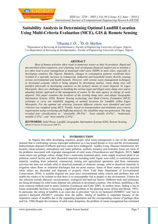 ISSN (e): 2250 – 3005 || Vol, 04 || Issue, 6 || June – 2014 ||
International Journal of Computational Engineering Research (IJCER)
www.ijceronline.com Open Access Journal Page 7
Suitability Analysis in Determining Optimal Landfill Location
Using Multi-Criteria Evaluation (MCE), GIS & Remote Sensing
1
Olusina J. O. , 2
D. O. Shyllon
1
Department of Surveying & Geoinformatics, Faculty of Engineering University of Lagos, Nigeria
2
c/o Department of Surveying & Geoinformatics, Faculty of Engineering University of Lagos, Nigeria
I. INTRODUCTION
In Nigeria like other developing countries, proper solid waste management is one of the undaunted
monster that is confronting various municipal authorities as it has posed threats to lives and the environmental.
Indiscriminate disposal of effluent and toxic waste have endangered healthy living. Diseases transmission, fire
hazards, odour nuisance, atmospheric and water pollution, aesthetic nuisance and economic losses are some of
the problems associated with improper management of solid waste (Nwambuonwo and Mughele, 2012). Solid
waste means any garbage, refuse, sludge from a wastewater treatment plant, water supply treatment plant or air
pollution control facility and other discarded materials including solid, liquid, semi-solid, or contained gaseous
material, resulting from industrial, commercial, mining and agricultural operations and from community
activities but does not include solid or dissolved materials in domestic sewage, solid or dissolved materials in
irrigation return flows or industrial discharges that are point sources. Some of these wastes can be recycled
while others are discarded and disposed of properly (New York State Department of Environmental
Conservation, 2010). A suitable disposal site must have environmental safety criteria and attributes that will
enable the wastes to be isolated so that there is no unacceptable risk to people or the environment. Criteria for
site selection include physical, socioeconomic, ecological and land-use factors. Different tools and techniques
are being developed for solid waste disposal site selection in developed countries. Out of these, landfilling is the
most common method used in many countries (Yesilnacar and Cetin 2005). In modern times, finding a site to
locate undesirable facilities is becoming a significant problem in the planning sector (Erkut and Moran, 1991).
In particular, the sitting of landfills is an issue due to prevalent ―not in my backyard (NIMBY)‖ and ―not in
anyone’s backyard (NIABY)‖ concerns from the public. Sitting of landfills is important because of the
imperative nature of landfills due to the expanding population and the corresponding volume of garbage (Kao
and Lin, 1996).Despite the existence of solid waste dumpsites, the problem of waste management has continued
ABSTRACT
Most of human activities often result in numerous wastes as their by-products. Rapid and
uncontrolled urban expansion, poor planning, lack of adequate financial support just to mention a
few often lead to poor management of municipal solid waste (MSW) in most cities, especially in
developing countries like Nigeria. Similarly, changes in consumption patterns worldwide have
resulted in a sporadic increase in commercial, industrial and household wastes thereby causing
serious environmental and health hazards. However, with various waste management techniques
in developed economy which is being adopted by developing nations, waste dump sites still
manifest physically in developing countries as the primary means of waste disposal. In Lagos
Metropolis, there are challenges in handling the various legal and illegal waste dump sites and in
adopting holistic approach to the management of wastes by the state agency in-charge of waste
disposal. This paper examines the locations of the existing dump sites, and adopts Geographic
Information Systems (GIS), Remote Sensing technology and Multi-Criteria Evaluation (MCE)
technique to carry out suitability mapping of optimal locations for Landfills within Lagos
Metropolis. For the optimal site selection, fourteen different criteria were identified and each
criterion was weighted using MCE. Finally, based on transportation and minimum area criteria
requirements using overlaying and buffering analysis, the suitability map was generated. The map
revealed four classifications as: “unsuitable (96.0%)”, “least suitable (0.4%)”, “moderately
suitable (1.0%)”, and “most suitable (2.6%)”.
KEYWORDS: Solid Waste, Landfill, Geographic Information Systems (GIS), Remote Sensing,
Multi-Criteria Evaluation (MCE).
 