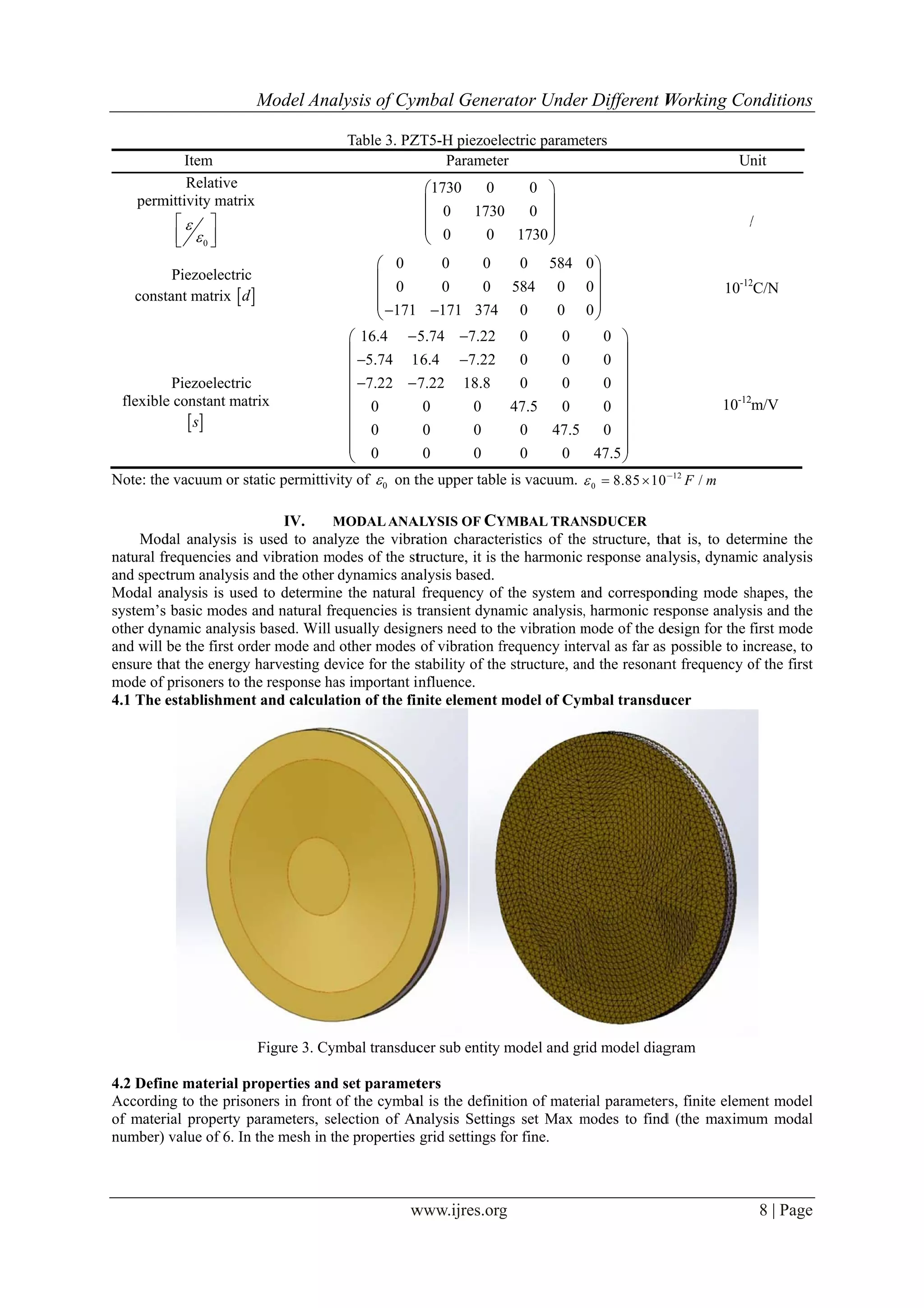 perm
const
flexible
Note: the
Mod
natural fr
and spect
Modal an
system’s
other dyn
and will b
ensure th
mode of p
4.1 The e
4.2 Defin
Accordin
of materi
number)
Item
Relative
mittivity matrix
0


 
  
 
Piezoelectric
tant matrix d
 
Piezoelectric
e constant mat
 s
e vacuum or st
dal analysis is
requencies an
trum analysis
nalysis is use
basic modes
namic analysis
be the first or
hat the energy
prisoners to th
establishmen
ne material p
ng to the priso
ial property p
value of 6. In
Model Ana
x 
c
d  
c
trix
tatic permittiv
IV. M
s used to ana
d vibration m
and the other
d to determin
and natural fr
s based. Will
rder mode and
harvesting de
he response ha
nt and calcula
Figure 3. Cy
roperties and
oners in front
parameters, se
n the mesh in t
alysis of Cym
w
Table 3. PZ
0
0
171




16.4
5.74 1
7.22 7
0
0
0



 





vity of 0 on t
MODALANA
lyze the vibra
modes of the st
dynamics ana
ne the natural
requencies is t
usually design
d other modes
evice for the s
as important i
ation of the fin
ymbal transduc
d set paramet
of the cymba
election of An
the properties
mbal Gener
www.ijres.org
ZT5-H piezoel
Paramete
1730 0
0 1730
0 0





0 0
0 0
171 374
5.74 7.22
16.4 7.22
7.22 18.8
0 0
0 0
0 0


the upper table
ALYSIS OF CY
ation characte
tructure, it is
alysis based.
frequency of
transient dyna
ners need to t
of vibration f
stability of the
influence.
nite element
cer sub entity
ters
al is the defini
nalysis Settin
grid settings f
rator Under
g
lectric parame
er
0
0 0
1730





0 584
584 0
0 0
0 0
0 0
0 0
47.5 0
0 47.5
0 0
e is vacuum. 
YMBAL TRAN
eristics of the
the harmonic
f the system a
amic analysis,
the vibration m
frequency inte
e structure, an
model of Cym
model and gr
ition of mater
ngs set Max m
for fine.
r Different W
eters
0
0
0





0
0
0
0
0
47.5









0 8.85 10 
 
NSDUCER
e structure, th
response anal
and correspon
, harmonic res
mode of the de
erval as far as
nd the resonan
mbal transdu
rid model diag
rial parameter
modes to find
Working Co
Un
/
10-12
10-12
12
/F m
hat is, to dete
alysis, dynami
nding mode sh
sponse analys
esign for the f
possible to in
nt frequency o
ucer
gram
rs, finite eleme
d (the maximu
onditions
8 | Page
nit
/
2
C/N
m/V
rmine the
c analysis
hapes, the
sis and the
first mode
ncrease, to
of the first
ent model
um modal
 