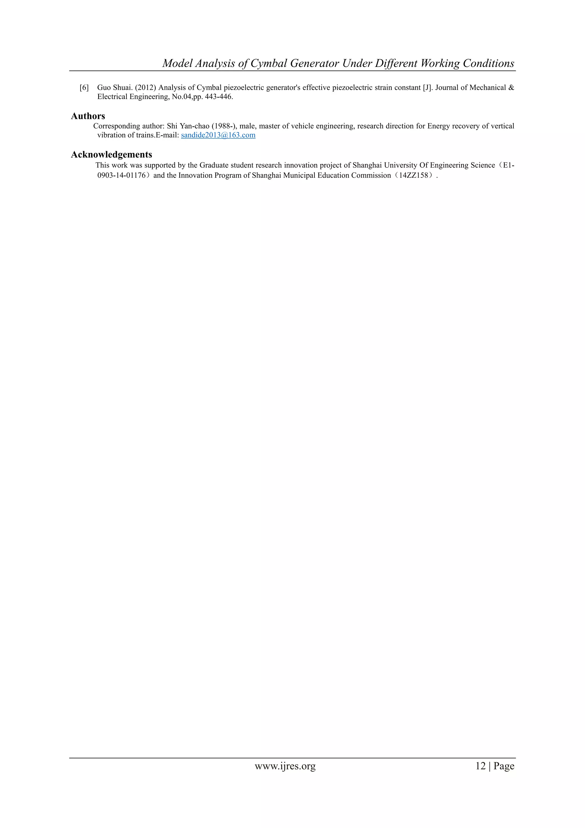 Model Analysis of Cymbal Generator Under Different Working Conditions
www.ijres.org 12 | Page
[6] Guo Shuai. (2012) Analysis of Cymbal piezoelectric generator's effective piezoelectric strain constant [J]. Journal of Mechanical &
Electrical Engineering, No.04,pp. 443-446.
Authors
Corresponding author: Shi Yan-chao (1988-), male, master of vehicle engineering, research direction for Energy recovery of vertical
vibration of trains.E-mail: sandide2013@163.com
Acknowledgements
This work was supported by the Graduate student research innovation project of Shanghai University Of Engineering Science（E1-
0903-14-01176）and the Innovation Program of Shanghai Municipal Education Commission（14ZZ158）.
 
