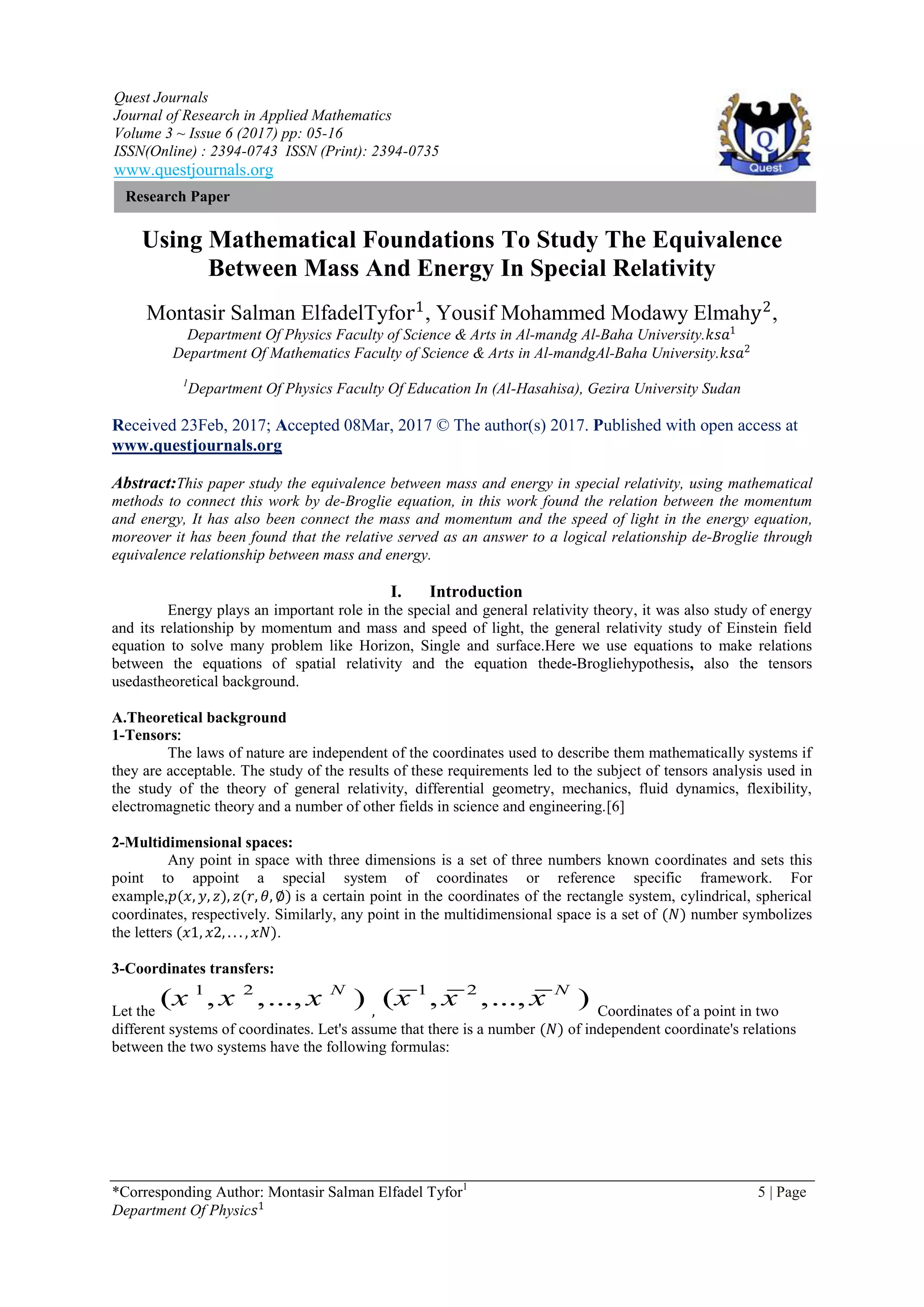 Quest Journals
Journal of Research in Applied Mathematics
Volume 3 ~ Issue 6 (2017) pp: 05-16
ISSN(Online) : 2394-0743 ISSN (Print): 2394-0735
www.questjournals.org
*Corresponding Author: Montasir Salman Elfadel Tyfor1
5 | Page
Department Of Physic𝑠1
Research Paper
Using Mathematical Foundations To Study The Equivalence
Between Mass And Energy In Special Relativity
Montasir Salman ElfadelTyfor1
, Yousif Mohammed Modawy Elmahy2
,
Department Of Physics Faculty of Science & Arts in Al-mandg Al-Baha University.𝑘𝑠𝑎1
Department Of Mathematics Faculty of Science & Arts in Al-mandgAl-Baha University.𝑘𝑠𝑎2
1
Department Of Physics Faculty Of Education In (Al-Hasahisa), Gezira University Sudan
Received 23Feb, 2017; Accepted 08Mar, 2017 © The author(s) 2017. Published with open access at
www.questjournals.org
Abstract:This paper study the equivalence between mass and energy in special relativity, using mathematical
methods to connect this work by de-Broglie equation, in this work found the relation between the momentum
and energy, It has also been connect the mass and momentum and the speed of light in the energy equation,
moreover it has been found that the relative served as an answer to a logical relationship de-Broglie through
equivalence relationship between mass and energy.
I. Introduction
Energy plays an important role in the special and general relativity theory, it was also study of energy
and its relationship by momentum and mass and speed of light, the general relativity study of Einstein field
equation to solve many problem like Horizon, Single and surface.Here we use equations to make relations
between the equations of spatial relativity and the equation thede-Brogliehypothesis, also the tensors
usedastheoretical background.
A.Theoretical background
1-Tensors:
The laws of nature are independent of the coordinates used to describe them mathematically systems if
they are acceptable. The study of the results of these requirements led to the subject of tensors analysis used in
the study of the theory of general relativity, differential geometry, mechanics, fluid dynamics, flexibility,
electromagnetic theory and a number of other fields in science and engineering.[6]
2-Multidimensional spaces:
Any point in space with three dimensions is a set of three numbers known coordinates and sets this
point to appoint a special system of coordinates or reference specific framework. For
example,𝑝(𝑥, 𝑦, 𝑧), 𝑧(𝑟, 𝜃, ∅) is a certain point in the coordinates of the rectangle system, cylindrical, spherical
coordinates, respectively. Similarly, any point in the multidimensional space is a set of (𝑁) number symbolizes
the letters (𝑥1, 𝑥2, . . . , 𝑥𝑁).
3-Coordinates transfers:
Let the
1 2
( , ,..., )N
x x x ,
1 2
( , ,..., )N
x x x Coordinates of a point in two
different systems of coordinates. Let's assume that there is a number (𝑁) of independent coordinate's relations
between the two systems have the following formulas:
 