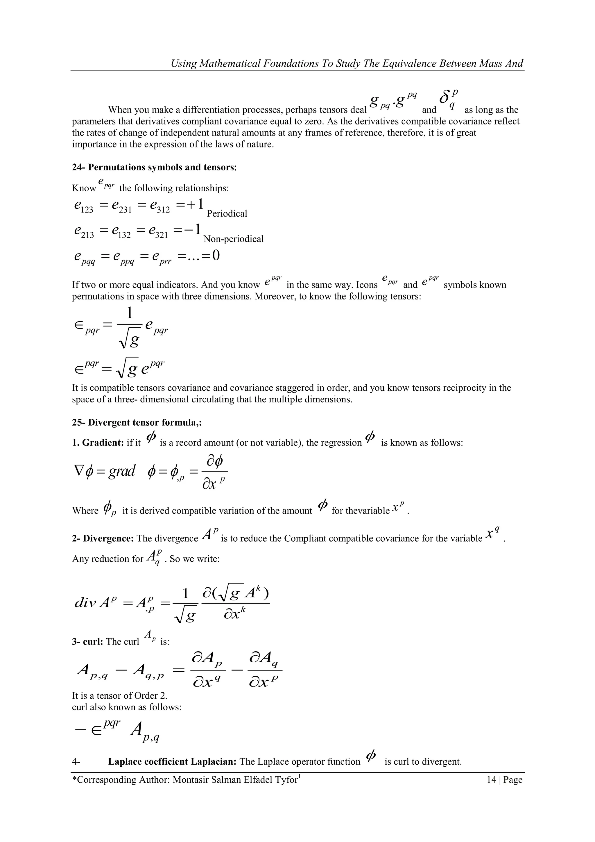 Using Mathematical Foundations To Study The Equivalence Between Mass And
*Corresponding Author: Montasir Salman Elfadel Tyfor1
14 | Page
When you make a differentiation processes, perhaps tensors deal
pq
pq gg .
and
p
q
as long as the
parameters that derivatives compliant covariance equal to zero. As the derivatives compatible covariance reflect
the rates of change of independent natural amounts at any frames of reference, therefore, it is of great
importance in the expression of the laws of nature.
24- Permutations symbols and tensors:
Know pqre
the following relationships:
1312231123  eee
Periodical
1321132213  eee
Non-periodical
0... prrppqpqq eee
If two or more equal indicators. And you know
pqr
e in the same way. Icons pqre
and
pqr
e symbols known
permutations in space with three dimensions. Moreover, to know the following tensors:
pqrpqr e
g
1

pqrpqr
eg
It is compatible tensors covariance and covariance staggered in order, and you know tensors reciprocity in the
space of a three- dimensional circulating that the multiple dimensions.
25- Divergent tensor formula,:
1. Gradient: if it
 is a record amount (or not variable), the regression
 is known as follows:
,p p
grad
x

  

   

Where p it is derived compatible variation of the amount
 for thevariable
p
x .
2- Divergence: The divergence
p
A is to reduce the Compliant compatible covariance for the variable
q
x .
Any reduction for
p
qA . So we write:
k
k
p
p
p
x
Ag
g
AAdiv



)(1
,
3- curl: The curl pA
is:
p
q
q
p
pqqp
x
A
x
A
AA





 ,,
It is a tensor of Order 2.
curl also known as follows:
qp
pqr
A ,
4- Laplace coefficient Laplacian: The Laplace operator function
 is curl to divergent.
 