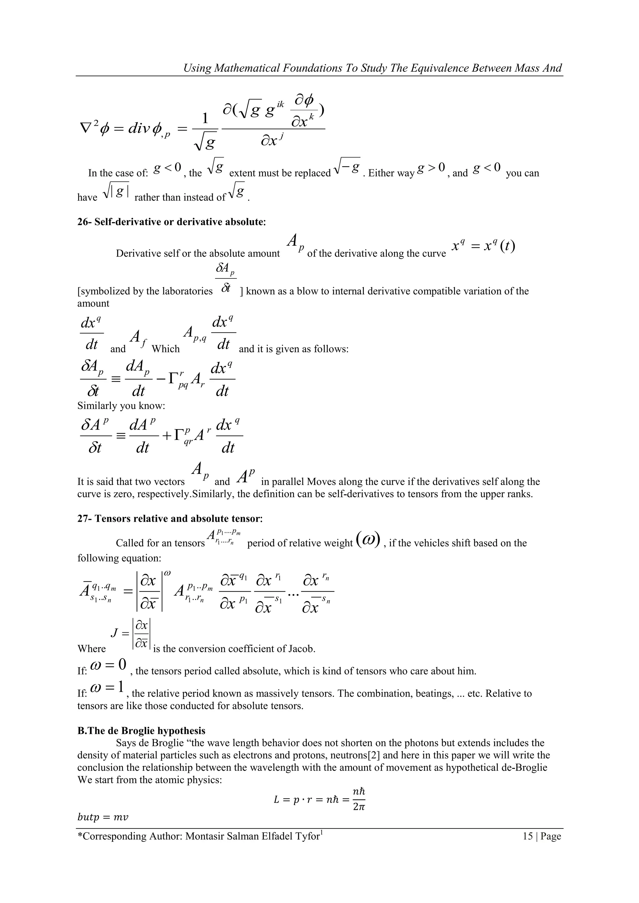 Using Mathematical Foundations To Study The Equivalence Between Mass And
*Corresponding Author: Montasir Salman Elfadel Tyfor1
15 | Page
j
k
ik
p
x
x
gg
g
div





)(
1
,
2


In the case of: 0g , the
g extent must be replaced
g . Either way 0g , and 0g you can
have
|| g rather than instead of
g .
26- Self-derivative or derivative absolute:
Derivative self or the absolute amount
pA
of the derivative along the curve
)(txx qq

[symbolized by the laboratories t
Ap


] known as a blow to internal derivative compatible variation of the
amount
dt
dxq
and
fA
Which dt
dx
A
q
qp,
and it is given as follows:
dt
dx
A
dt
dA
t
A q
r
r
pq
pp



Similarly you know:
p p q
p r
qr
A dA dx
A
t dt dt


  
It is said that two vectors
pA
and
p
A in parallel Moves along the curve if the derivatives self along the
curve is zero, respectively.Similarly, the definition can be self-derivatives to tensors from the upper ranks.
27- Tensors relative and absolute tensor:
Called for an tensors
1
1
....
....
m
n
p p
r rA
period of relative weight )( , if the vehicles shift based on the
following equation:
1 1
1 1
1 1 11
.. ..
.. .. ...
n
m m
n n n
q r r
q q p p
s s r r s sp
x x x x
A A
x x x x

   

   
Where x
x
J



is the conversion coefficient of Jacob.
If: 0 , the tensors period called absolute, which is kind of tensors who care about him.
If: 1 , the relative period known as massively tensors. The combination, beatings, ... etc. Relative to
tensors are like those conducted for absolute tensors.
B.The de Broglie hypothesis
Says de Broglie ―the wave length behavior does not shorten on the photons but extends includes the
density of material particles such as electrons and protons, neutrons[2] and here in this paper we will write the
conclusion the relationship between the wavelength with the amount of movement as hypothetical de-Broglie
We start from the atomic physics:
𝐿 = 𝑝 ∙ 𝑟 = 𝑛ℏ =
𝑛ℏ
2𝜋
𝑏𝑢𝑡𝑝 = 𝑚𝑣
 