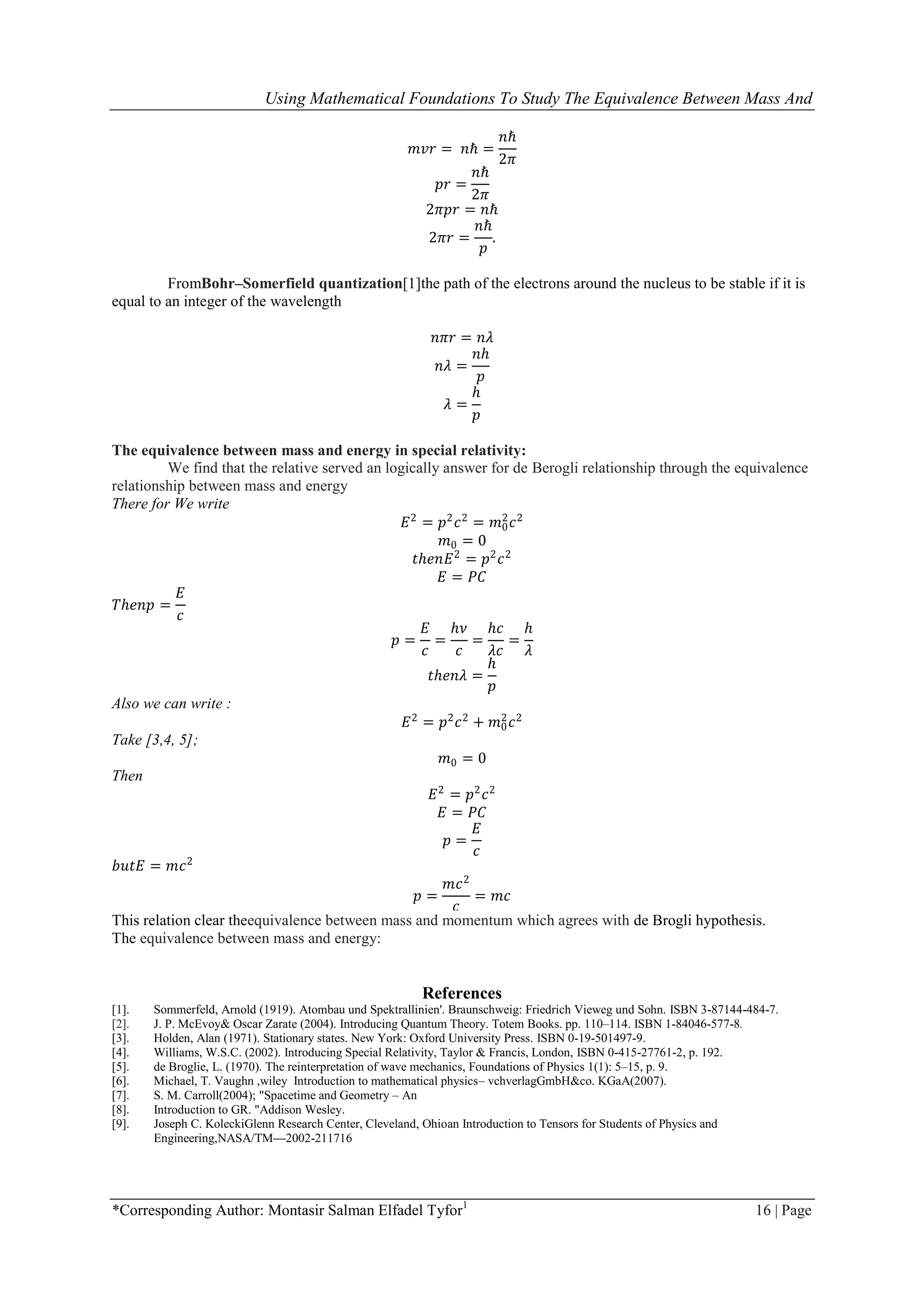 Using Mathematical Foundations To Study The Equivalence Between Mass And
*Corresponding Author: Montasir Salman Elfadel Tyfor1
16 | Page
𝑚𝑣𝑟 = 𝑛ℏ =
𝑛ℏ
2𝜋
𝑝𝑟 =
𝑛ℏ
2𝜋
2𝜋𝑝𝑟 = 𝑛ℏ
2𝜋𝑟 =
𝑛ℏ
𝑝
.
FromBohr–Somerfield quantization[1]the path of the electrons around the nucleus to be stable if it is
equal to an integer of the wavelength
𝑛𝜋𝑟 = 𝑛𝜆
𝑛𝜆 =
𝑛ℎ
𝑝
𝜆 =
ℎ
𝑝
The equivalence between mass and energy in special relativity:
We find that the relative served an logically answer for de Berogli relationship through the equivalence
relationship between mass and energy
There for We write
𝐸2
= 𝑝2
𝑐2
= 𝑚0
2
𝑐2
𝑚0 = 0
𝑡ℎ𝑒𝑛𝐸2
= 𝑝2
𝑐2
𝐸 = 𝑃𝐶
𝑇ℎ𝑒𝑛𝑝 =
𝐸
𝑐
𝑝 =
𝐸
𝑐
=
ℎ𝜈
𝑐
=
ℎ𝑐
𝜆𝑐
=
ℎ
𝜆
𝑡ℎ𝑒𝑛𝜆 =
ℎ
𝑝
Also we can write :
𝐸2
= 𝑝2
𝑐2
+ 𝑚0
2
𝑐2
Take [3,4, 5];
𝑚0 = 0
Then
𝐸2
= 𝑝2
𝑐2
𝐸 = 𝑃𝐶
𝑝 =
𝐸
𝑐
𝑏𝑢𝑡𝐸 = 𝑚𝑐2
𝑝 =
𝑚𝑐2
𝑐
= 𝑚𝑐
This relation clear theequivalence between mass and momentum which agrees with de Brogli hypothesis.
The equivalence between mass and energy:
References
[1]. Sommerfeld, Arnold (1919). Atombau und Spektrallinien'. Braunschweig: Friedrich Vieweg und Sohn. ISBN 3-87144-484-7.
[2]. J. P. McEvoy& Oscar Zarate (2004). Introducing Quantum Theory. Totem Books. pp. 110–114. ISBN 1-84046-577-8.
[3]. Holden, Alan (1971). Stationary states. New York: Oxford University Press. ISBN 0-19-501497-9.
[4]. Williams, W.S.C. (2002). Introducing Special Relativity, Taylor & Francis, London, ISBN 0-415-27761-2, p. 192.
[5]. de Broglie, L. (1970). The reinterpretation of wave mechanics, Foundations of Physics 1(1): 5–15, p. 9.
[6]. Michael, T. Vaughn ,wiley Introduction to mathematical physics– vchverlagGmbH&co. KGaA(2007).
[7]. S. M. Carroll(2004); "Spacetime and Geometry – An
[8]. Introduction to GR. "Addison Wesley.
[9]. Joseph C. KoleckiGlenn Research Center, Cleveland, Ohioan Introduction to Tensors for Students of Physics and
Engineering,NASA/TM—2002-211716
 