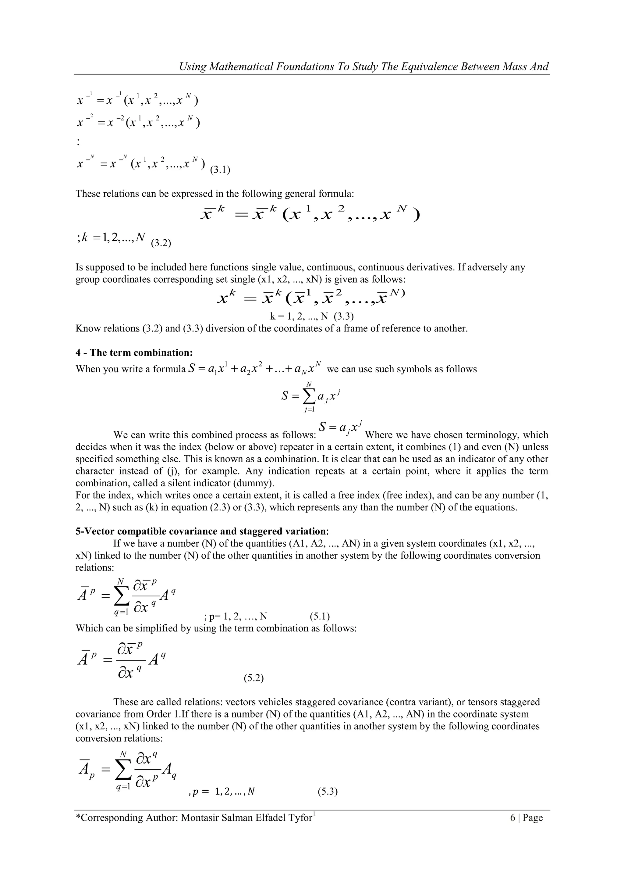 Using Mathematical Foundations To Study The Equivalence Between Mass And
*Corresponding Author: Montasir Salman Elfadel Tyfor1
6 | Page
1 1
2
1 2
2 1 2
1 2
( , ,..., )
( , ,..., )
:
( , ,..., )
N N
N
N
N
x x x x x
x x x x x
x x x x x
 
 
 


 (3.1)
These relations can be expressed in the following general formula:
1 2
( , ,..., )k k N
x x x x x
; 1,2,...,k N (3.2)
Is supposed to be included here functions single value, continuous, continuous derivatives. If adversely any
group coordinates corresponding set single (x1, x2, ..., xN) is given as follows:
)21
,...,,( Nkk
xxxxx 
k = 1, 2, ..., N (3.3)
Know relations (3.2) and (3.3) diversion of the coordinates of a frame of reference to another.
4 - The term combination:
When you write a formula
N
N xaxaxaS  ...2
2
1
1 we can use such symbols as follows


N
j
j
j xaS
1
We can write this combined process as follows:
j
j xaS 
Where we have chosen terminology, which
decides when it was the index (below or above) repeater in a certain extent, it combines (1) and even (N) unless
specified something else. This is known as a combination. It is clear that can be used as an indicator of any other
character instead of (j), for example. Any indication repeats at a certain point, where it applies the term
combination, called a silent indicator (dummy).
For the index, which writes once a certain extent, it is called a free index (free index), and can be any number (1,
2, ..., N) such as (k) in equation (2.3) or (3.3), which represents any than the number (N) of the equations.
5-Vector compatible covariance and staggered variation:
If we have a number (N) of the quantities (A1, A2, ..., AN) in a given system coordinates (x1, x2, ...,
xN) linked to the number (N) of the other quantities in another system by the following coordinates conversion
relations:
1
pN
p q
q
q
x
A A
x




; p= 1, 2, …, N (5.1)
Which can be simplified by using the term combination as follows:
p
p q
q
x
A A
x


 (5.2)
These are called relations: vectors vehicles staggered covariance (contra variant), or tensors staggered
covariance from Order 1.If there is a number (N) of the quantities (A1, A2, ..., AN) in the coordinate system
(x1, x2, ..., xN) linked to the number (N) of the other quantities in another system by the following coordinates
conversion relations:
q
N
q
p
q
p A
x
x
A  


1
, 𝑝 = 1, 2, … , 𝑁 (5.3)
 
