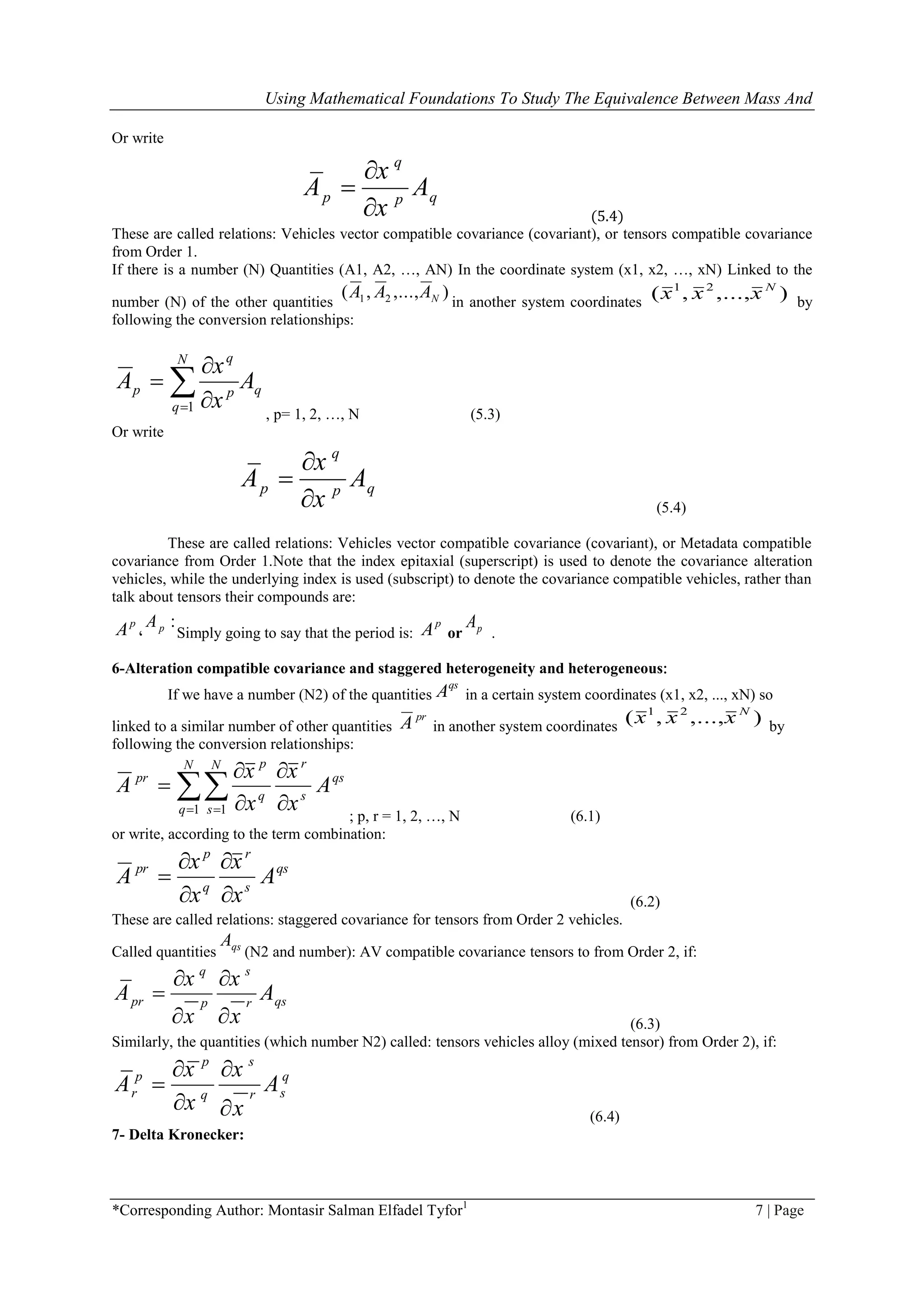 Using Mathematical Foundations To Study The Equivalence Between Mass And
*Corresponding Author: Montasir Salman Elfadel Tyfor1
7 | Page
Or write
q
p qp
x
A A
x


 (5.4)
These are called relations: Vehicles vector compatible covariance (covariant), or tensors compatible covariance
from Order 1.
If there is a number (N) Quantities )A1, A2, …, AN( In the coordinate system (x1, x2, …, xN( Linked to the
number (N) of the other quantities
),...,,( 21 NAAA
in another system coordinates
),...,,( 21 N
xxx by
following the conversion relationships:
q
N
q
p
q
p A
x
x
A  


1
, p= 1, 2, …, N (5.3)
Or write
q
p qp
x
A A
x


 (5.4)
These are called relations: Vehicles vector compatible covariance (covariant), or Metadata compatible
covariance from Order 1.Note that the index epitaxial (superscript) is used to denote the covariance alteration
vehicles, while the underlying index is used (subscript) to denote the covariance compatible vehicles, rather than
talk about tensors their compounds are:
p
A ،
:pA
Simply going to say that the period is:
p
A or pA
.
6-Alteration compatible covariance and staggered heterogeneity and heterogeneous:
If we have a number (N2) of the quantities
qs
A in a certain system coordinates (x1, x2, ..., xN) so
linked to a similar number of other quantities
pr
A in another system coordinates
),...,,( 21 N
xxx by
following the conversion relationships:
qs
s
rN
q
N
s
q
p
pr
A
x
x
x
x
A




  1 1
; p, r = 1, 2, …, N (6.1)
or write, according to the term combination:
qs
s
r
q
p
pr
A
x
x
x
x
A





(6.2)
These are called relations: staggered covariance for tensors from Order 2 vehicles.
Called quantities qsA
(N2 and number): AV compatible covariance tensors to from Order 2, if:
q s
pr qsp r
x x
A A
x x
 

  (6.3)
Similarly, the quantities (which number N2) called: tensors vehicles alloy (mixed tensor) from Order 2), if:
p s
p q
r srq
x x
A A
x x
 

  (6.4)
7- Delta Kronecker:
 