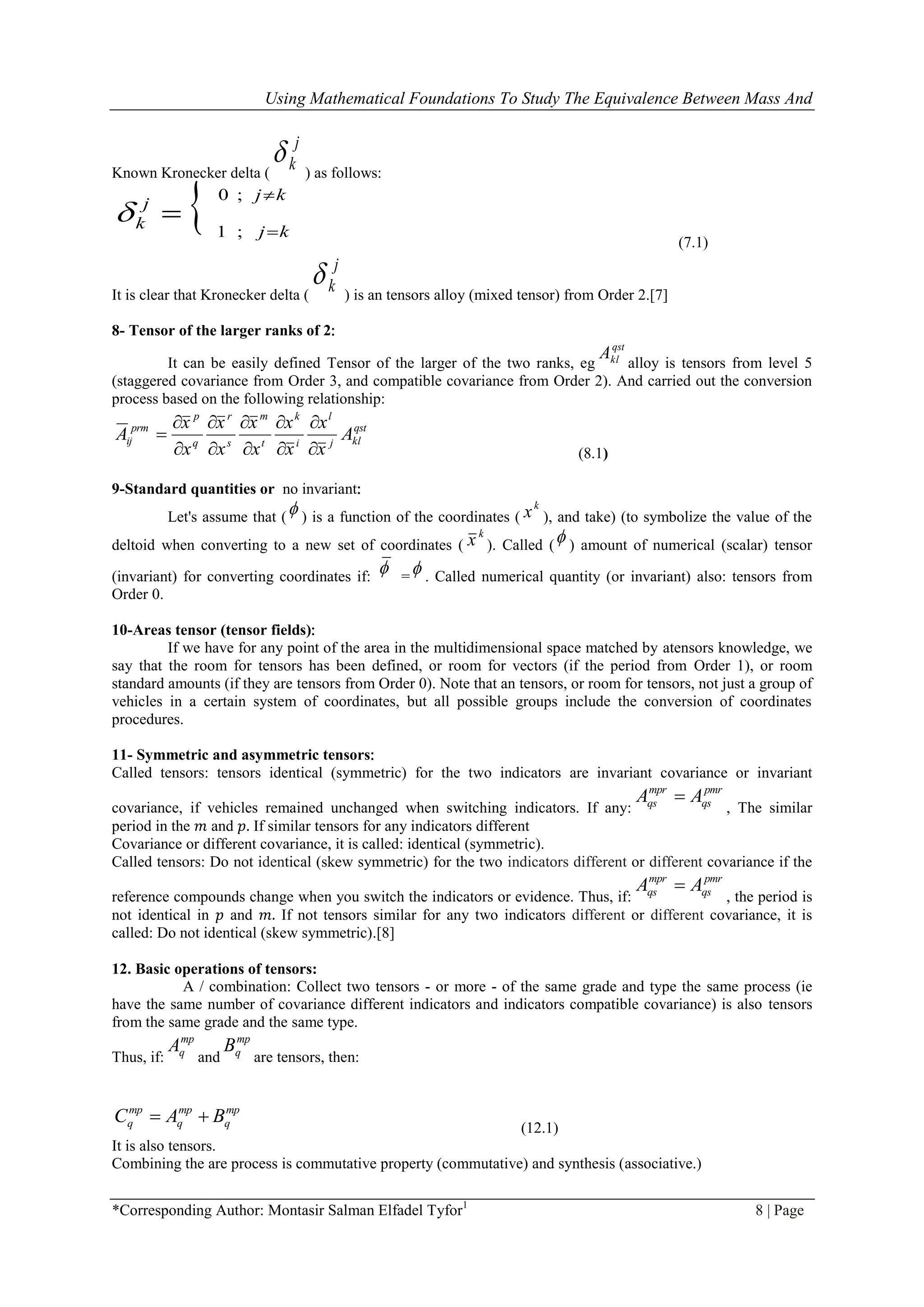 Using Mathematical Foundations To Study The Equivalence Between Mass And
*Corresponding Author: Montasir Salman Elfadel Tyfor1
8 | Page
Known Kronecker delta (
j
k
) as follows:
 kj
kj
j
k



;0
;1

(7.1)
It is clear that Kronecker delta (
j
k
) is an tensors alloy (mixed tensor) from Order 2.[7]
8- Tensor of the larger ranks of 2:
It can be easily defined Tensor of the larger of the two ranks, eg
qst
klA
alloy is tensors from level 5
(staggered covariance from Order 3, and compatible covariance from Order 2). And carried out the conversion
process based on the following relationship:
qst
klj
l
i
k
t
m
s
r
q
p
prm
ij A
x
x
x
x
x
x
x
x
x
x
A











(8.1)
9-Standard quantities or no invariant:
Let's assume that ( ) is a function of the coordinates (
k
x ), and take) (to symbolize the value of the
deltoid when converting to a new set of coordinates (
k
x ). Called ( ) amount of numerical (scalar) tensor
(invariant) for converting coordinates if:
 = . Called numerical quantity (or invariant( also: tensors from
Order 0.
10-Areas tensor (tensor fields):
If we have for any point of the area in the multidimensional space matched by atensors knowledge, we
say that the room for tensors has been defined, or room for vectors (if the period from Order 1), or room
standard amounts (if they are tensors from Order 0). Note that an tensors, or room for tensors, not just a group of
vehicles in a certain system of coordinates, but all possible groups include the conversion of coordinates
procedures.
11- Symmetric and asymmetric tensors:
Called tensors: tensors identical (symmetric) for the two indicators are invariant covariance or invariant
covariance, if vehicles remained unchanged when switching indicators. If any:
pmr
qs
mpr
qs AA 
, The similar
period in the 𝑚 and 𝑝. If similar tensors for any indicators different
Covariance or different covariance, it is called: identical (symmetric).
Called tensors: Do not identical (skew symmetric) for the two indicators different or different covariance if the
reference compounds change when you switch the indicators or evidence. Thus, if:
pmr
qs
mpr
qs AA 
, the period is
not identical in 𝑝 and 𝑚. If not tensors similar for any two indicators different or different covariance, it is
called: Do not identical (skew symmetric).[8]
12. Basic operations of tensors:
A / combination: Collect two tensors - or more - of the same grade and type the same process (ie
have the same number of covariance different indicators and indicators compatible covariance) is also tensors
from the same grade and the same type.
Thus, if:
mp
qA
and
mp
qB
are tensors, then:
mp
q
mp
q
mp
q BAC 
(12.1)
It is also tensors.
Combining the are process is commutative property (commutative) and synthesis (associative (.
 
